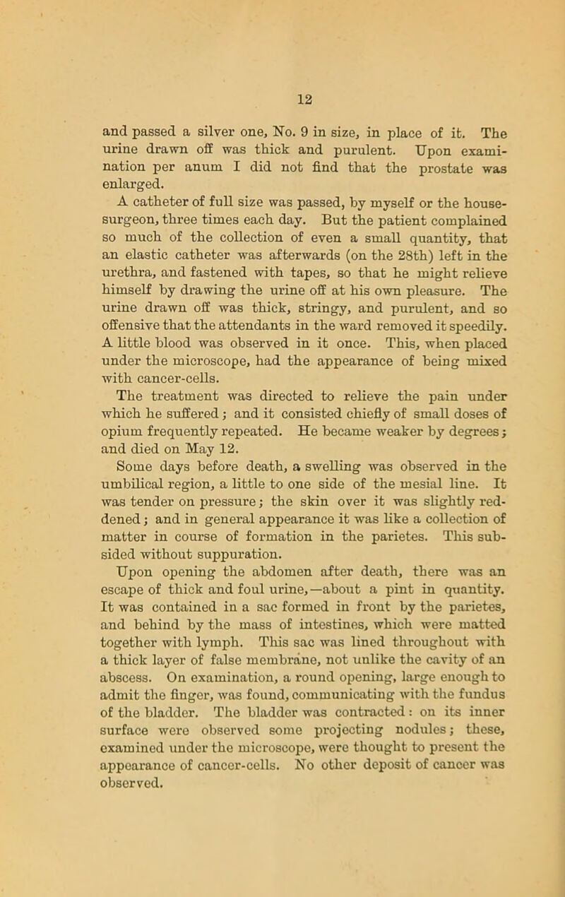 and passed a silver one. No. 9 in size, in place of it. The urine drawn off was thick and purulent. Upon exami- nation per anum I did not find that the prostate was enlarged. A catheter of full size was passed, by myself or the house- surgeon, three times each day. But the patient complained so much of the collection of even a small quantity, that an elastic catheter was afterwards (on the 28th) left in the urethra, and fastened with tapes, so that he might relieve himself by drawing the urine off at his own pleasure. The urine drawn off was thick, stringy, and purulent, and so offensive that the attendants in the ward removed it speedily. A little blood was observed in it once. This, when placed under the microscope, had the appearance of being mixed with cancer-cells. The treatment was directed to relieve the pain under which he suffered; and it consisted chiefly of small doses of opium frequently repeated. He became weaker by degrees ; and died on May 12. Some days before death, a swelling was observed in the umbilical region, a little to one side of the mesial line. It was tender on pressure; the skin over it was slightly red- dened ; and in general appearance it was like a collection of matter in course of formation in the parietes. This sub- sided without suppuration. Upon opening the abdomen after death, there was an escape of thick and foul urine, —about a pint in quantity. It was contained in a sac formed in front by the parietes, and behind by the mass of intestines, which were matted together with lymph. This sac was lined throughout with a thick layer of false membrane, not unlike the cavity of an abscess. On examination, a round opening, large enough to admit the finger, was found, communicating with the fundus of the bladder. The bladder was contracted: on its inner surface were observed some projecting nodules; these, examined under the microscope, were thought to present the appearance of cancer-cells. No other deposit of cancer was observed.