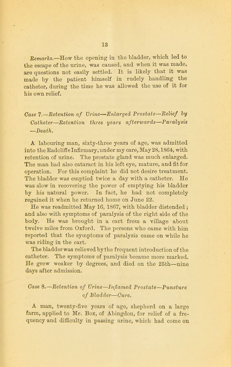 Remarks.—How the opening in the bladder, which led to the escape of the urine, was caused, and when it was made, are questions not easily settled. It is likely that it was made by the patient himself in rudely handling the catheter, during the time he was allowed the use of it for his own relief. Case 7.—Retention of Urine—Enlarged Prostate—Relief by Catheter—Retention three years afterwards—Paralysis —Death. A labouring man, sixty-three years of age, was admitted into the Radcliffe Infirmary, under my care. May 28,1864, with retention of urine. The prostate gland was much enlarged. The man had also cataract in his left eye, mature, and fit for operation. For this complaint he did not desire treatment. The bladder was emptied twice a day with a catheter. He was slow in recovering the power of emptying his bladder by his natural power. In fact, he had not completely regained it when he returned home on June 22. He was readmitted May 16, 1867, with bladder distended; and also with symptoms of paralysis of the right side of the body. He was brought in a cart from a village about twelve miles from Oxford. The persons who came with him reported that the symptoms of paralysis came on while he was riding in the cart. The bladderwas relieved by the frequent introduction of the catheter. The symptoms of paralysis became more marked. He grew weaker by degrees, and died on the 25th—nine days after admission. Case 8.—Retention of Urine—Inflamed Prostate—Puncture of Bladder—Cure. A man, twenty-five years of age, shepherd on a large farm, applied to Mr. Box, of Abingdon, for relief of a fre- quency and difficulty in passing urine, which had come on