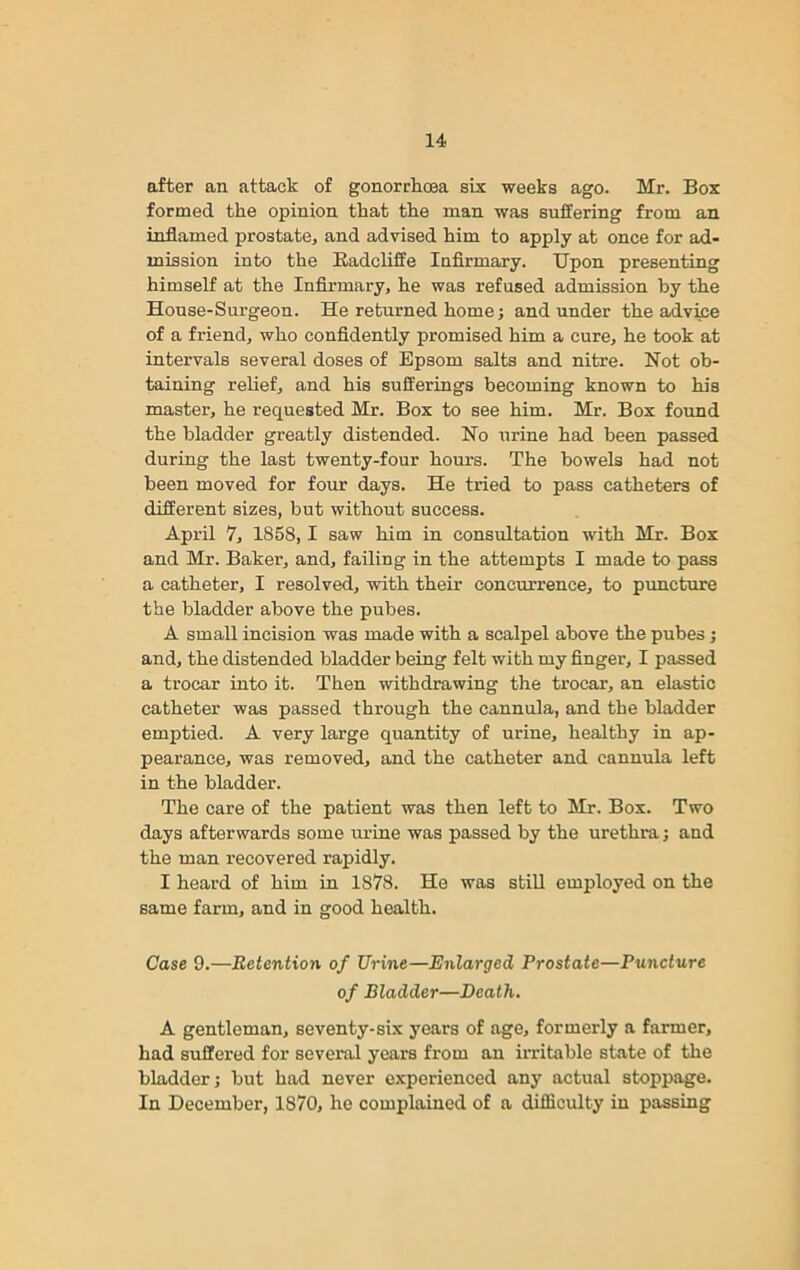 after an attack of gonorrhoea six weeks ago. Mr. Box formed the opinion that the man was suffering from an inflamed prostate, and advised him to apply at once for ad- mission into the Badeliffe Infirmary. Upon presenting himself at the Infirmary, he was refused admission by the House-Surgeon. He returned home; and under the advice of a friend, who confidently promised him a cure, he took at intervals several doses of Epsom salts and nitre. Not ob- taining relief, and his sufferings becoming known to his master, he requested Mr. Box to see him. Mr. Box found the bladder greatly distended. No urine had been passed during the last twenty-four hours. The bowels had not been moved for four days. He tried to pass catheters of different sizes, but without success. April 7, 1858,1 saw him in consultation with Mr. Box and Mr. Baker, and, failing in the attempts I made to pass a catheter, I resolved, with their concurrence, to puncture the bladder above the pubes. A small incision was made with a scalpel above the pubes ; and, the distended bladder being felt with my finger, I passed a trocar into it. Then withdrawing the trocar, an elastic catheter was passed through the cannula, and the bladder emptied. A very large quantity of urine, healthy in ap- pearance, was removed, and the catheter and cannula left in the bladder. The care of the patient was then left to Mr. Box. Two days afterwards some urine was passed by the urethra; and the man recovered rapidly. I heard of him in 1878. He was still employed on the same farm, and in good health. Case 9.—Retention of Urine—Enlarged Prostate—Puncture of Bladder—Death. A gentleman, seventy-six years of age, formerly a farmer, had suffered for several years from an irritable state of the bladder; but had never experienced any actual stoppage. In December, 1870, he complained of a difficulty in passing
