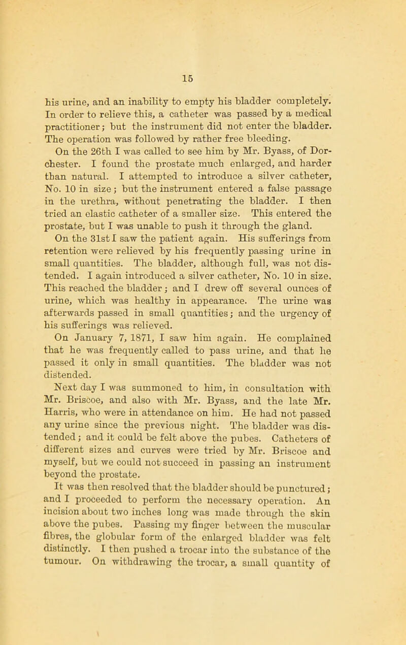 his urine, and an inability to empty his bladder completely. In order to relieve this, a catheter was passed by a medical practitioner; but the instrument did not enter the bladder. The operation was followed by rather free bleeding. On the 26th I was called to see him by Mr. Byass, of Dor- chester. I found the prostate much enlarged, and harder than natural. I attempted to introduce a silver catheter. No. 10 in size; but the instrument entered a false passage in the urethra, without penetrating the bladder. I then tried an elastic catheter of a smaller size. This entered the prostate, but I was unable to push it through the gland. On the 31st I saw the patient again. His sufferings from retention were relieved by his frequently passing urine in small quantities. The bladder, although full, was not dis- tended. I again introduced a silver catheter. No. 10 in size. This reached the bladder; and I drew off several ounces of urine, which was healthy in appearance. The urine was afterwards passed in small quantities; and the urgency of his sufferings was relieved. On January 7, 1871, I saw him again. He complained that he was frequently called to pass urine, and that he passed it only in small quantities. The bladder was not distended. Next day I was summoned to him, in consultation with Mr. Briscoe, and also with Mr. Byass, and the late Mr. Harris, who were in attendance on him. He had not passed any urine since the previous night. The bladder was dis- tended ; and it could be felt above the pubes. Catheters of different sizes and curves were tried by Mr. Briscoe and myself, but we could not succeed in passing an instrument beyond the prostate. It was then resolved that the bladder should be punctured; and I proceeded to perform the necessary operation. An incision about two inches long was made through the skin above the pubes. Passing my finger between the muscular fibres, the globular form of the enlarged bladder was felt distinctly. I then pushed a trocar into the substance of the tumour. On withdrawing the trocar, a small quantity of