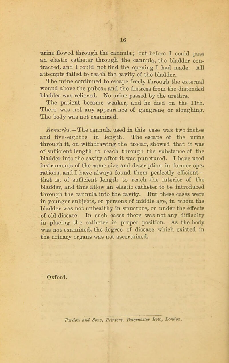 urine flowed through the cannula; hut before I could pass an elastic catheter through the cannula, the bladder con- tracted, and I could not find the opening I had made. All attempts failed to reach the cavity of the bladder. The urine continued to escape freely through the external wound above the pubes; and the distress from the distended bladder was relieved. No urine passed by the urethra. The patient became weaker, and he died on the 11th. There was not any appearance of gangrene or sloughing. The body was not examined. Remarks.— The cannula used in this case was two inches and five-eighths in length. The escape of the urine through it, on withdrawing the trocar, showed that it was of sufficient length to reach through the substance of the bladder into the cavity after it was punctured. I have used instruments of the same size and description in former ope- rations, and I have always found them perfectly efficient — that is, of sufficient length to reach the interior of the bladder, and thus allow an elastic catheter to be introduced through the cannula into the cavity. But these cases were in younger subjects, or persons of middle age, in whom the bladder was not unhealthy in structure, or under the effects of old disease. In such cases there was not any difficulty in placing the catheter in proper position. As the body was not examined, the degree of disease which existed in the urinary organs was not ascertained. Oxford. Pardon and Sons, Printers, Paternoster Row, London.