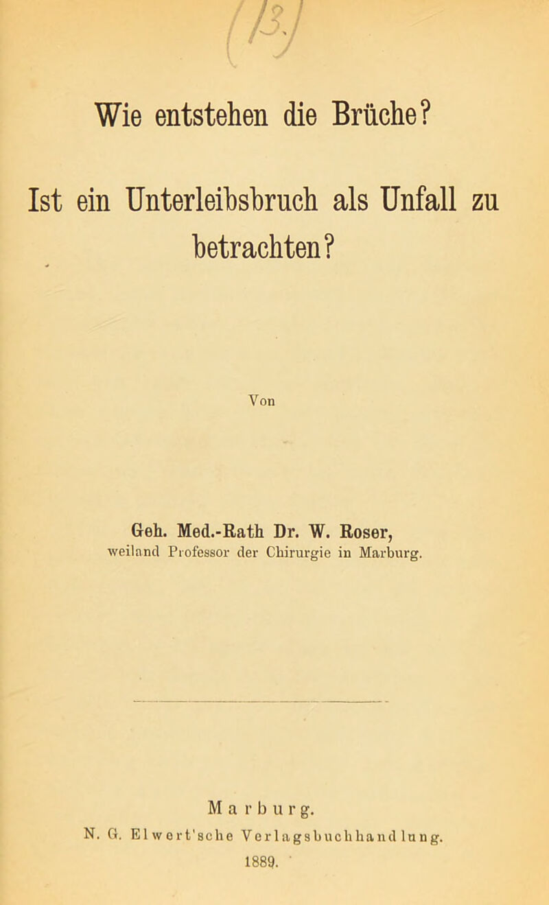 Wie entstehen die Brüche? Ist ein Unterleihshruch als Unfall zu betrachten? Von Geh. Med.-Rath Dr. W. Roser, weiland Professor der Chirurgie in Marburg. M a r b u r g. N. G. Elwort’sche Verlagsbuchhandlung. 1889. '