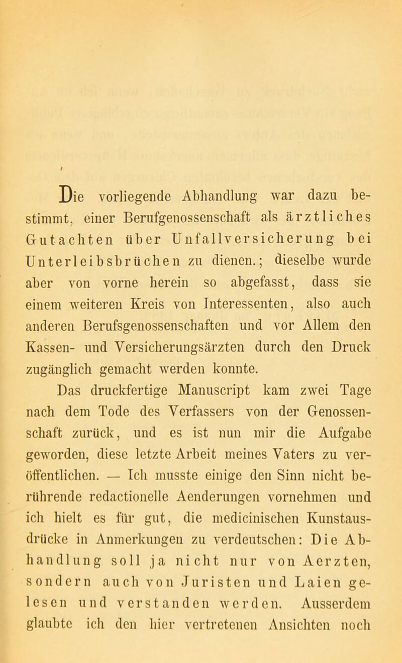 Die vorliegende Abhandlung war dazu be- stimmt, einer Berufgenossenschaft als ärztliches Gutachten über Unfallversicherung bei ünterleibsbrüclien zu dienen.; dieselbe wurde aber von vorne herein so abgefasst, dass sie einem weiteren Kreis von Interessenten, also auch anderen Berufsgenossenschaften und vor Allem den Kassen- und Versicherungsärzten durch den Druck zugänglich gemacht werden konnte. Das druckfertige Manuscript kam zwei Tage nach dem Tode des Verfassers von der Genossen- schaft zurück, und es ist nun mir die Aufgabe geworden, diese letzte Arbeit meines Vaters zu ver- öffentlichen. — Ich musste einige den Sinn nicht be- rührende redactioiielle Aenderungen vornehmen und ich hielt es für gut, die medicinischen Kunstaus- drUcke in Anmerkungen zu verdeutschen: Die Ab- handlung soll ja nicht nur von Aerzten, sondern auch von Juristen und Laien ge- lesen und verstanden werden. Ausserdem glaubte ich den hier vertretenen Ansichten noch
