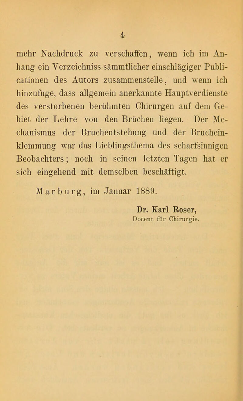 mehr Nachdruck zu verschaffen, wenn ich im An- hang ein Verzeichniss sämmtlicher einschlägiger Publi- cationen des Autors zusammenstelle, und wenn ich hinzufüge, dass allgemein anerkannte Hauptverdienste des verstorbenen berühmten Chirurgen auf dem Ge- biet der Lehre von den Brüchen liegen. Der Me- chanismus der Bruchentstehung und der Bruchein- klemmung war das Lieblingsthema des scharfsinnigen Beobachters; noch in seinen letzten Tagen hat er sich eingehend mit demselben beschäftigt. Marburg, im Januar 1889. Dr. Karl Roser, Docent für Chirurgie.