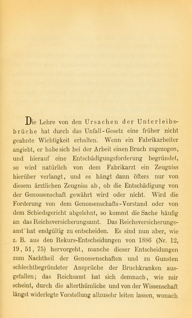 Die Lehre von den Ursachen der Unterleibs- brüche hat durch das Unfall-Gesetz eine früher nicht geahnte Wichtigkeit erhalten. Wenn ein Fabrikarbeiter angiebt, er habe sich bei der Arbeit einen Bruch zugezogen, und hierauf eine Entschädigungsforderung begründet, so wird natürlich von dem Fabrikarzt ein Zeugniss hierüber verlangt, und es hängt dann öfters nur von diesem ärztlichen Zeugniss ab, ob die Entschädigung von der Genossenschaft gewährt wird oder nicht. Wird die Forderung von dem Genossenschafts-Vorstand oder von dem Schiedsgericht abgelehnt, so kommt die Sache häufig an das Reichsversicherungsamt. Das Reichsversicherungs- amt’hat endgültig zu entscheiden. Es sind nun aber, wie z. B. aus den Rekurs-Entscheidungen von 1886 (Nr. 12, 19, 51, 75) hervorgeht, manche dieser Entscheidungen zum Nachtheil der Genossenschaften und zu Gunsten schlechtbegründeter Ansprüche der Bruchkranken aus- gefallen; das Reichsamt hat sich demnach, wie mir scheint, durch die alterthümliche und von der Wissenschaft längst widerlegte Vorstellung allzuselir leiten lassen, wonach