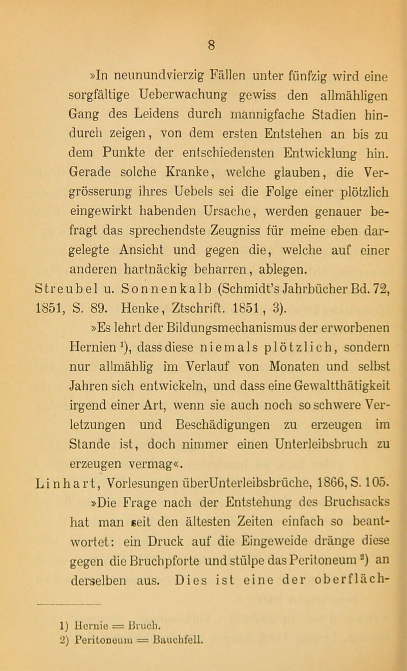 »In neunundvierzig Fällen unter fünfzig wird eine sorgfältige Ueberwachung gewiss den allmähligen Gang des Leidens durch mannigfache Stadien hin- durch zeigen, von dem ersten Entstehen an bis zu dem Punkte der entschiedensten Entwicklung hin. Gerade solche Kranke, welche glauben, die Ver- grösserung ihres üebels sei die Folge einer plötzlich eingewirkt habenden Ursache, werden genauer be- fragt das sprechendste Zeugniss für meine eben dar- gelegte Ansicht und gegen die, welche auf einer anderen hartnäckig beharren, ablegen. Streubel u. Sonnenkalb (Schmidt’sJahrbücherBd.72, 1851, S. 89. Henke, Ztschrift. 1851, 3). »Es lehrt der Bildungsmechanismus der erworbenen Flernien ^), dass diese niemals plötzlich, sondern nur allmählig im Verlauf von Monaten und selbst Jahren sich entwickeln, und dass eine Gewaltthätigkeit irgend einer Art, wenn sie auch noch so schwere Ver- letzungen und Beschädigungen zu erzeugen im Stande ist, doch nimmer einen ünterleibsbruch zu erzeugen vermag«. Lin hart, Vorlesungen überUnterleibsbrüche, 1866, S. 105. »Die Frage nach der Entstehung des Bruchsacks hat man seit den ältesten Zeiten einfach so beant- wortet: ein Druck auf die Eingeweide dränge diese gegen die Bruchpforte und stülpe das Peritoneum “) an derselben aus. Dies ist eine der oberfläch- 1) llcruie = Brucli. 2) Peritoneum = Bauchfell.