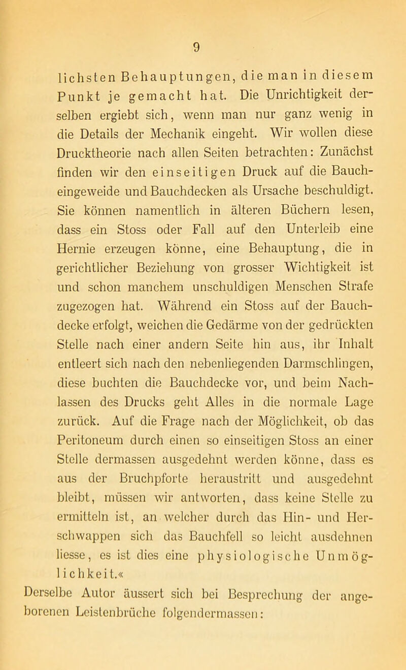 lichsten Behauptungen, die man in diesem Punkt je gemacht hat. Die Unrichtigkeit der- selben ergiebt sich, wenn man nur ganz wenig in die Details der Mechanik eingeht. Wir wollen diese Drucktheorie nach allen Seiten betrachten: Zunächst finden wir den einseitigen Druck auf die Bauch- eingeweide und Bauchdecken als Ursache beschuldigt. Sie können namentlich in älteren Büchern lesen, dass ein Stoss oder Fall auf den Unterleib eine Hernie erzeugen könne, eine Behauptung, die in gerichtlicher Beziehung von grosser Wichtigkeit ist und schon manchem unschuldigen Menschen Strafe zugezogen hat. Während ein Stoss auf der Bauch- decke erfolgt, weichen die Gedärme von der gedrückten Stelle nach einer andern Seite hin aus, ihr Inhalt entleert sich nach den nebenliegenden Darmschlingen, diese buchten die Bauchdecke vor, und beim Nach- lassen des Drucks geht Alles in die normale Lage zurück. Auf die Frage nach der Möglichkeit, ob das Peritoneum durch einen so einseitigen Stoss an einer Stelle dermassen ausgedehnt werden könne, dass es aus der Bruchpforte heraustritt und ausgedehnt bleibt, müssen wir antworten, dass keine Stelle zu ermitteln ist, an welcher durch das Hin- und Her- schwappen sich das Bauchfell so leicht ausdehnen liesse, es ist dies eine physiologische Unmög- lichkeit.« Derselbe Autor äussert sich bei Besprechung der ange- borenen Lcistenbrüche folgendcrmasscn: