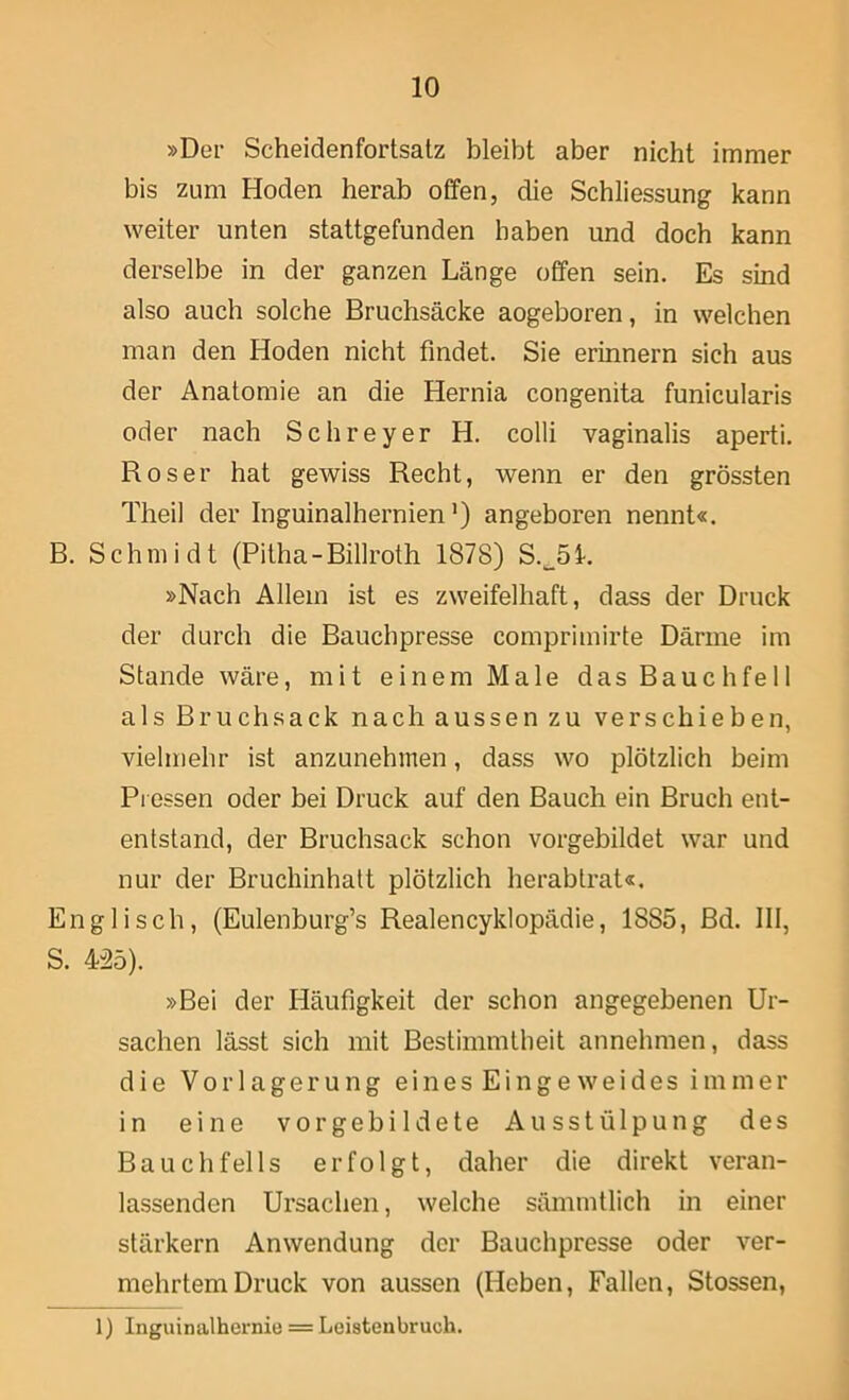 »Der Scheidenfortsatz bleibt aber nicht immer bis zum Hoden herab offen, die Schliessung kann weiter unten stattgefunden haben und doch kann derselbe in der ganzen Länge offen sein. Es sind also auch solche Bruchsäcke aogeboren, in welchen man den Hoden nicht findet. Sie erinnern sich aus der Anatomie an die Hernia congenita funicularis oder nach Schreyer H. colli vaginalis aperti. Roser hat gewiss Recht, wenn er den grössten Theil der Inguinalhernien’) angeboren nennt«. B. Schmidt (Pitha-Billroth 1878) S.^öl. »Nach Allein ist es zweifelhaft, dass der Druck der durch die Bauchpresse comprimirte Därme im Stande wäre, mit einem Male das Bauchfell als Bruchsack nach aussen zu verschieben, vielmehr ist anzunehmen, dass wo plötzlich beim Pressen oder bei Druck auf den Bauch ein Bruch ent- entstand, der Bruchsack schon vorgebildet war und nur der Bruchinhatt plötzlich herablrat«. Englisch, (Eulenburg’s Realencyklopädie, 1885, Bd. III, S. 425). »Bei der Häufigkeit der schon angegebenen Ur- sachen lässt sich mit Bestimmtheit annehmen, dass die Vorlagerung eines Eingeweides immer in eine vor gebildete Ausstülpung des Bauchfells erfolgt, daher die direkt veran- lassenden Ursachen, welche sämmtlich in einer stärkern Anwendung der Bauchpresse oder ver- mehrtem Druck von aussen (Heben, Fallen, Stossen, 1) Inguinalhernie = Leistenbruch.