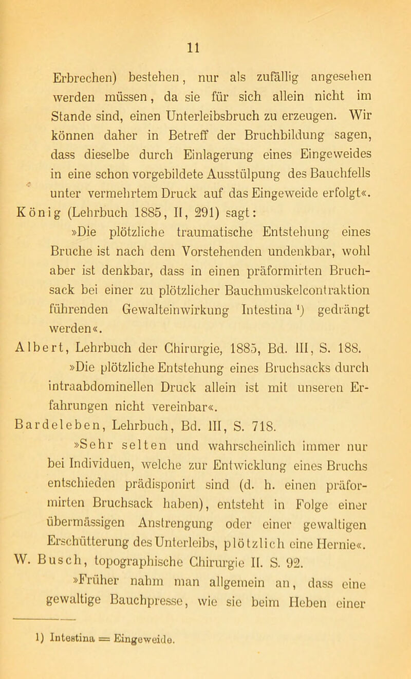 Erbrechen) bestehen, nur als zufällig angesehen werden müssen, da sie für sich allein nicht im Stande sind, einen Unterleibsbruch zu erzeugen. Wir können daher in Betreff der Bruchbildung sagen, dass dieselbe durch Einlagerung eines Eingeweides in eine schon vorgebildete Ausstülpung des Bauchfells unter vermehrtem Druck auf das Eingeweide erfolgt«. König (Lehrbuch 1885, II, 291) sagt: »Die plötzliche traumatische Entstehung eines Bruche ist nach dem Vorstehenden undenkbar, wohl aber ist denkbar, dass in einen präformirten Bruch- sack bei einer zu plötzlicher Bauchmuskelcontraktion führenden Gewalteinwirkung Intestina ‘) gedrängt werden«. Albert, Lehrbuch der Chirurgie, 1885, Bd. III, S. 188. »Die plötzliche Entstehung eines Bruchsacks durch intraabdominellen Druck allein ist mit unseren Er- fahrungen nicht vereinbar«. Bardeleben, Lehrbuch, Bd. III, S. 718. »Sehr selten und wahrscheinlich immer nur bei Individuen, welche zur Entwicklung eines Bruchs entschieden prädisponirt sind (d. h. einen präfor- mirten Bruchsack haben), entsteht in Folge einer übermässigen Anstrengung oder einer gewaltigen Erschütterung des Unterleibs, plötzlich eine Hernie«. W. Busch, topographische Chirurgie II. S. 92. »Früher nahm man allgemein an, dass eine gewaltige Bauchpresse, wie sie beim lieben einer 1) Intestina = Eingeweide.