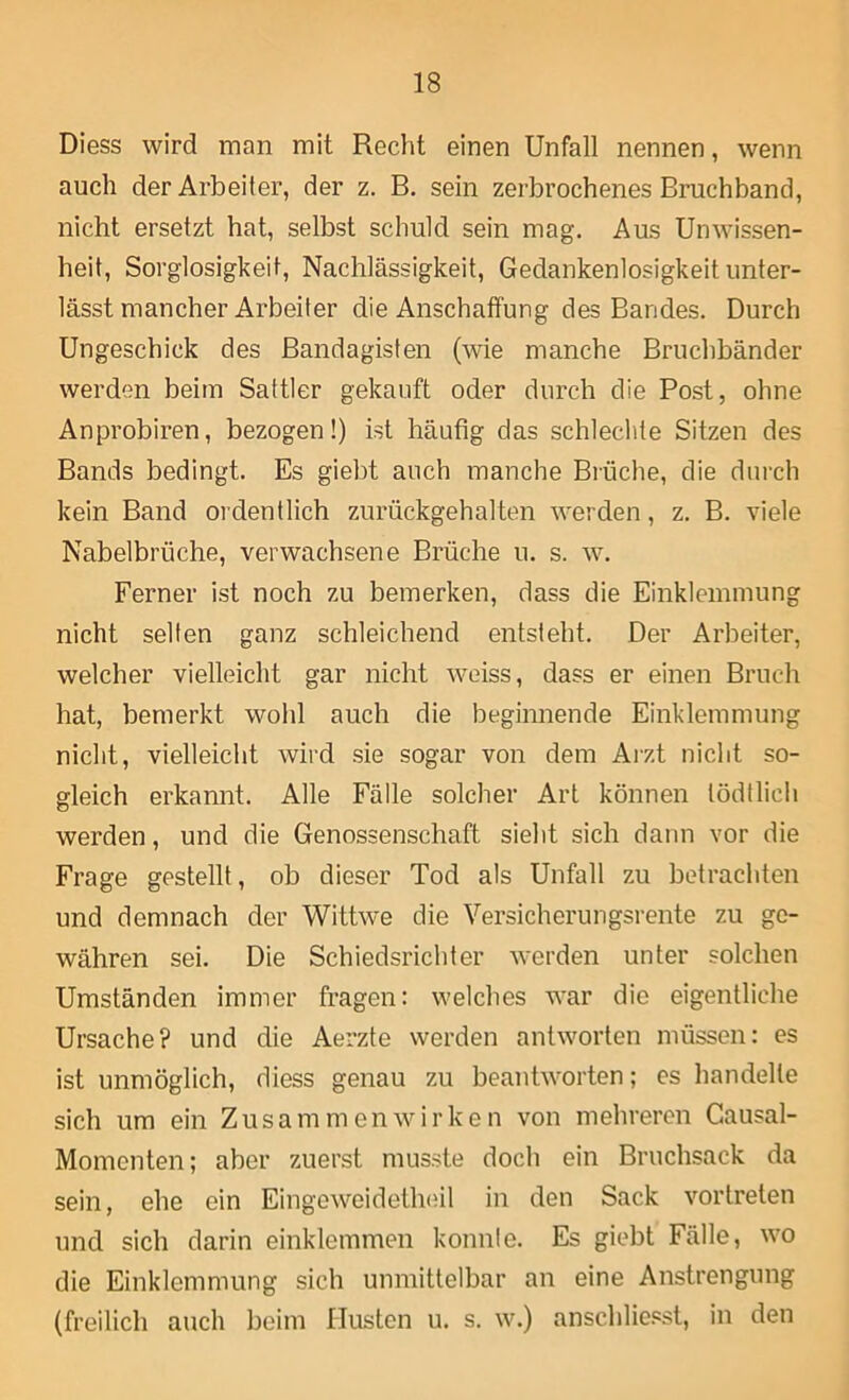 Diess wird man mit Recht einen Unfall nennen, wenn auch der Arbeiter, der z. B. sein zerbrochenes Bruchband, nicht ersetzt hat, selbst schuld sein mag. Aus Unwissen- heit, Sorglosigkeit, Nachlässigkeit, Gedankenlosigkeit unter- lässt mancher Arbeiter die Anschaffung des Bandes. Durch Ungeschick des Bandagisten (wie manche Bruchbänder werden beim Sattler gekauft oder durch die Post, ohne Anprobiren, bezogen!) ist häufig das schlechte Sitzen des Bands bedingt. Es giebt auch manche Brüche, die durch kein Band ordentlich zurückgehalten werden, z. B. viele Nabelbrüche, verwachsene Brüche u. s. w. Ferner ist noch zu bemerken, dass die Einklemmung nicht selten ganz schleichend entsteht. Der Arbeiter, welcher vielleicht gar nicht weiss, dass er einen Bruch hat, bemerkt wolil auch die beginnende Einklemmung nicht, vielleicht wird sie sogar von dem Arzt nicht so- gleich erkannt. Alle Fälle solcher Art können tödtlieh werden, und die Genossenschaft sieht sich dann vor die Frage gestellt, ob dieser Tod als Unfall zu betrachten und demnach der Wittwe die Versicherungsrente zu ge- währen sei. Die Schiedsrichter werden unter solchen Umständen immer fragen: welches war die eigentliche Ursache? und die Aerzte werden antworten müssen: es ist unmöglich, diess genau zu beantworten; es handelte sich um ein Zusammenwirken von mehreren Causal- Momenten; aber zuerst musste doch ein Bruchsack da sein, ehe ein EingeweidetlKÜl in den Sack vortreten und sich darin einklemmeii konnle. Es giebt Fälle, wo die Einklemmung sich unmittelbar an eine Anstrengung (freilich auch beim Husten u. s. w.) anschlic.^st, in den