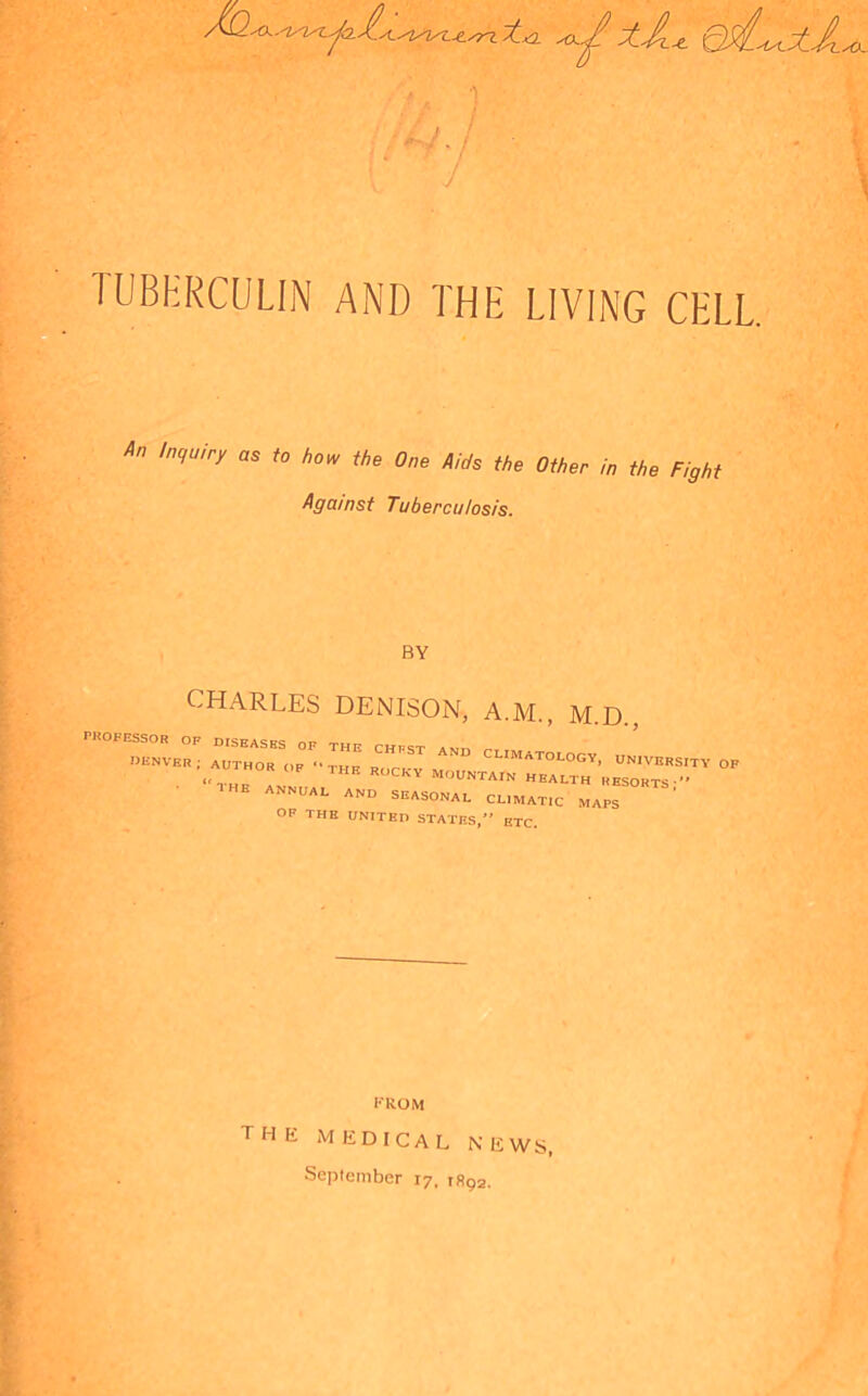 TUBERCULIN AND THE LIVING CELL An 'nqUiry aS t0 how One Aids the Other in the Fight Against Tuberculosis. BY CHARLES DENISON, A.M., M.D., PROFESSOR OF DISEASES OF THE CHPST amt, t-t n^NVER; AUTHOR OF THK ROCKY M CLIM^ATOLOGY, UNIVERSITY OF IF TFIE ROCKY MOUNTAIN HEALTH RESORTS-” ■ THE ANNUAL AND SEASONAL CLIMATIC MAPS OF THE UNITED STATES,” ETC. FROM the medical news, September 17, 1892.