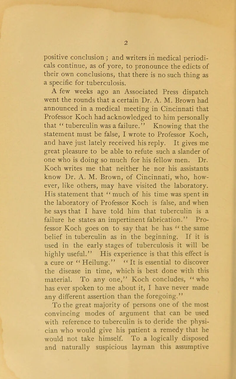 positive conclusion ; and writers in medical periodi- cals continue, as of yore, to pronounce the edicts of their own conclusions, that there is no such thing as a specific for tuberculosis. A few weeks ago an Associated Press dispatch went the rounds that a certain Dr. A. M. Brown had announced in a medical meeting in Cincinnati that Professor Koch had acknowledged to him personally that “ tuberculin was a failure.” Knowing that the statement must be false, I wrote to Professor Koch, and have just lately received his reply. It gives me great pleasure to be able to refute such a slander of one who is doing so much for his fellow men. Dr. Koch writes me that neither he nor his assistants know Dr. A. M. Brown, of Cincinnati, who, how- ever, like others, may have visited the laboratory. His statement that “ much of his time was spent in the laboratory of Professor Koch is false, and when he says that I have told him that tuberculin is a failure he states an impertinent fabrication.” Pro- fessor Koch goes on to say that he has “ the same belief in tuberculin as in the beginning. If it is used in the early stages of tuberculosis it will be highly useful.” His experience is that this effect is a cure or “ Heilung.” “It is essential to discover the disease in time, which is best done with this material. To any one,” Koch concludes, “who has ever spoken to me about it, I have never made any different assertion than the foregoing.” To the great majority of persons one of the most convincing modes of argument that can be used with reference to tuberculin is to deride the physi- cian who would give his patient a remedy that he would not take himself. To a logically disposed and naturally suspicious layman this assumptive