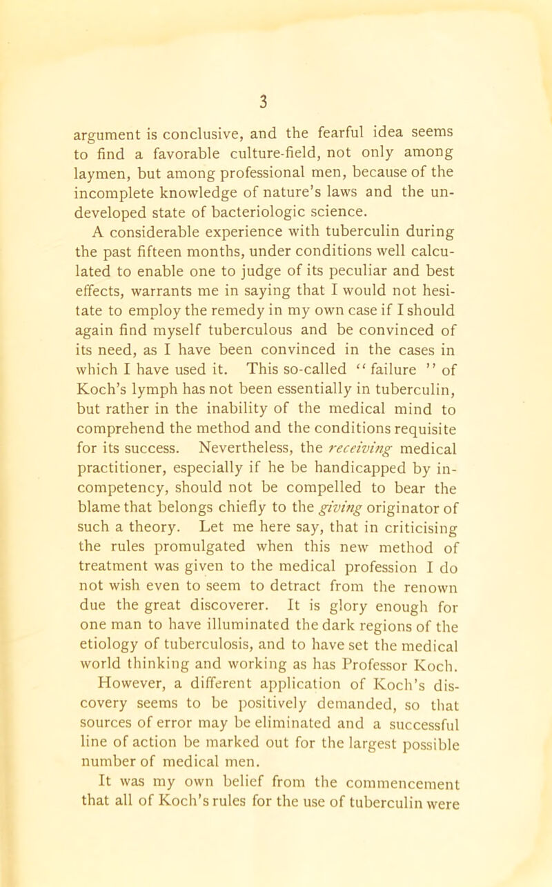 argument is conclusive, and the fearful idea seems to find a favorable culture-field, not only among laymen, but among professional men, because of the incomplete knowledge of nature’s laws and the un- developed state of bacteriologic science. A considerable experience with tuberculin during the past fifteen months, under conditions well calcu- lated to enable one to judge of its peculiar and best effects, warrants me in saying that I would not hesi- tate to employ the remedy in my own case if I should again find myself tuberculous and be convinced of its need, as I have been convinced in the cases in which I have used it. This so-called “ failure ” of Koch’s lymph has not been essentially in tuberculin, but rather in the inability of the medical mind to comprehend the method and the conditions requisite for its success. Nevertheless, the receiving medical practitioner, especially if he be handicapped by in- competency, should not be compelled to bear the blame that belongs chiefly to the giving originator of such a theory. Let me here say, that in criticising the rules promulgated when this new method of treatment was given to the medical profession I do not wish even to seem to detract from the renown due the great discoverer. It is glory enough for one man to have illuminated the dark regions of the etiology of tuberculosis, and to have set the medical world thinking and working as has Professor Koch. However, a different application of Koch’s dis- covery seems to be positively demanded, so that sources of error may be eliminated and a successful line of action be marked out for the largest possible number of medical men. It was my own belief from the commencement that all of Koch’s rules for the use of tuberculin were