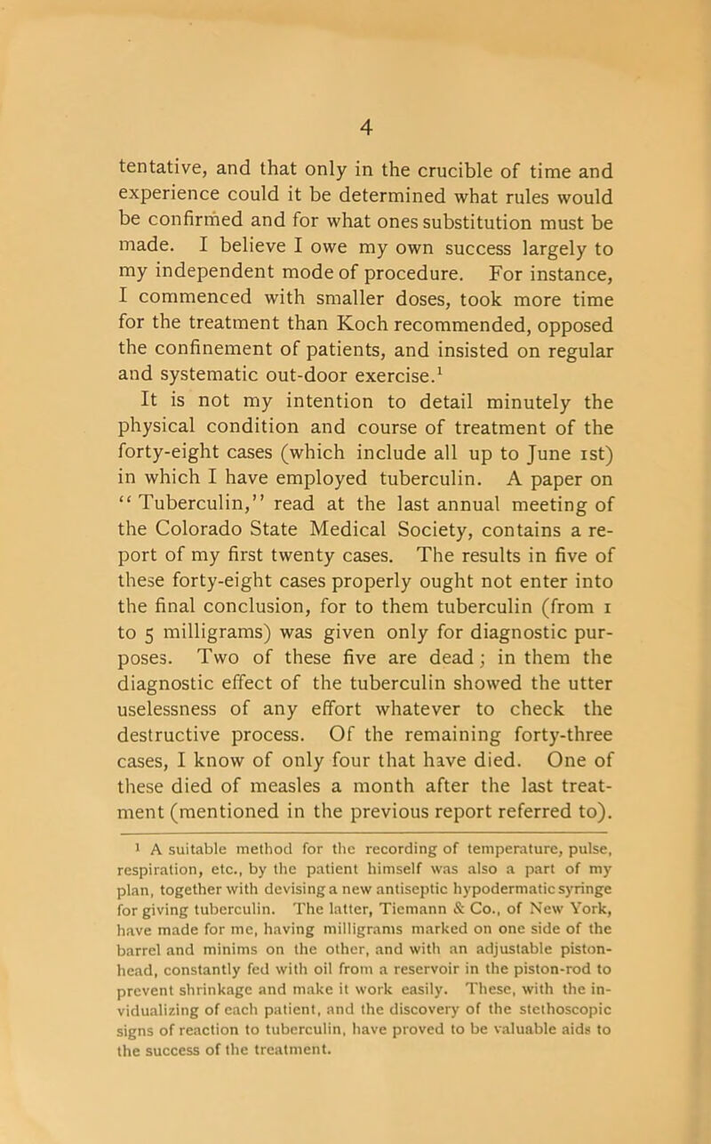 tentative, and that only in the crucible of time and experience could it be determined what rules would be confirmed and for what ones substitution must be made. I believe I owe my own success largely to my independent mode of procedure. For instance, I commenced with smaller doses, took more time for the treatment than Koch recommended, opposed the confinement of patients, and insisted on regular and systematic out-door exercise.1 It is not my intention to detail minutely the physical condition and course of treatment of the forty-eight cases (which include all up to June ist) in which I have employed tuberculin. A paper on “ Tuberculin,” read at the last annual meeting of the Colorado State Medical Society, contains a re- port of my first twenty cases. The results in five of these forty-eight cases properly ought not enter into the final conclusion, for to them tuberculin (from i to 5 milligrams) was given only for diagnostic pur- poses. Two of these five are dead ; in them the diagnostic effect of the tuberculin showed the utter uselessness of any effort whatever to check the destructive process. Of the remaining forty-three cases, I know of only four that have died. One of these died of measles a month after the last treat- ment (mentioned in the previous report referred to). 1 A suitable method for the recording of temperature, pulse, respiration, etc., by the patient himself was also a part of my plan, together with devising a new antiseptic hypodermatic syringe for giving tuberculin. The latter, Tiemann & Co., of New York, have made for me, having milligrams marked on one side of the barrel and minims on the other, and with an adjustable piston- head, constantly fed with oil from a reservoir in the piston-rod to prevent shrinkage and make it work easily. These, with the in- vidualizing of each patient, and the discovery of the stethoscopic signs of reaction to tuberculin, have proved to be valuable aids to the success of the treatment.