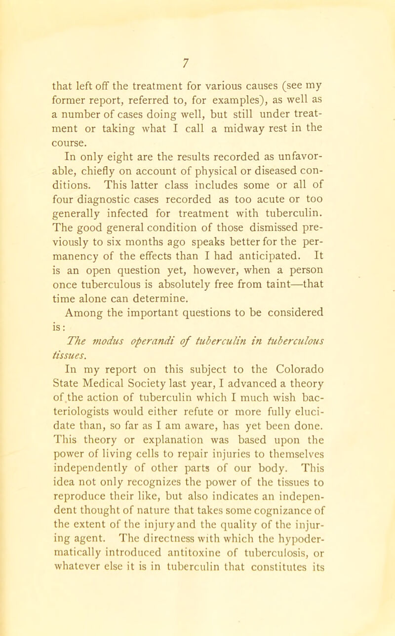 that left off the treatment for various causes (see my former report, referred to, for examples), as well as a number of cases doing well, but still under treat- ment or taking what I call a midway rest in the course. In only eight are the results recorded as unfavor- able, chiefly on account of physical or diseased con- ditions. This latter class includes some or all of four diagnostic cases recorded as too acute or too generally infected for treatment with tuberculin. The good general condition of those dismissed pre- viously to six months ago speaks better for the per- manency of the effects than I had anticipated. It is an open question yet, however, when a person once tuberculous is absolutely free from taint—that time alone can determine. Among the important questions to be considered is: The modus operandi of tuberculin in tuberculous tissues. In my report on this subject to the Colorado State Medical Society last year, I advanced a theory of the action of tuberculin which I much wish bac- teriologists would either refute or more fully eluci- date than, so far as I am aware, has yet been done. This theory or explanation was based upon the power of living cells to repair injuries to themselves independently of other parts of our body. This idea not only recognizes the power of the tissues to reproduce their like, but also indicates an indepen- dent thought of nature that takes some cognizance of the extent of the injury and the quality of the injur- ing agent. The directness with which the hypoder- matically introduced antitoxine of tuberculosis, or whatever else it is in tuberculin that constitutes its