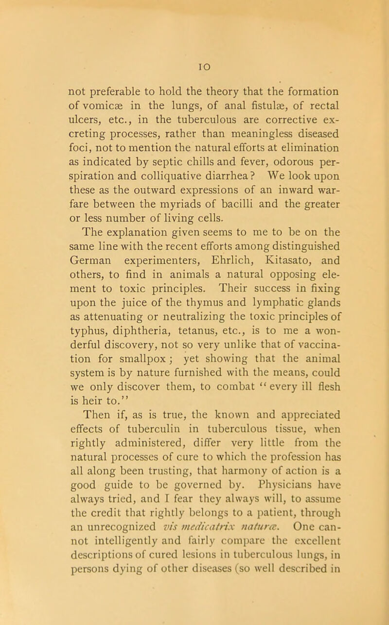 IO not preferable to hold the theory that the formation of vomicae in the lungs, of anal fistulae, of rectal ulcers, etc., in the tuberculous are corrective ex- creting processes, rather than meaningless diseased foci, not to mention the natural efforts at elimination as indicated by septic chills and fever, odorous per- spiration and colliquative diarrhea? We look upon these as the outward expressions of an inward war- fare between the myriads of bacilli and the greater or less number of living cells. The explanation given seems to me to be on the same line with the recent efforts among distinguished German experimenters, Ehrlich, Kitasato, and others, to find in animals a natural opposing ele- ment to toxic principles. Their success in fixing upon the juice of the thymus and lymphatic glands as attenuating or neutralizing the toxic principles of typhus, diphtheria, tetanus, etc., is to me a won- derful discovery, not so very unlike that of vaccina- tion for smallpox ; yet showing that the animal system is by nature furnished with the means, could we only discover them, to combat “ every ill flesh is heir to.” Then if, as is true, the known and appreciated effects of tuberculin in tuberculous tissue, when rightly administered, differ very little from the natural processes of cure to which the profession has all along been trusting, that harmony of action is a good guide to be governed by. Physicians have always tried, and I fear they always will, to assume the credit that rightly belongs to a patient, through an unrecognized vis medicatrix natura. One can- not intelligently and fairly compare the excellent descriptions of cured lesions in tuberculous lungs, in persons dying of other diseases (so well described in