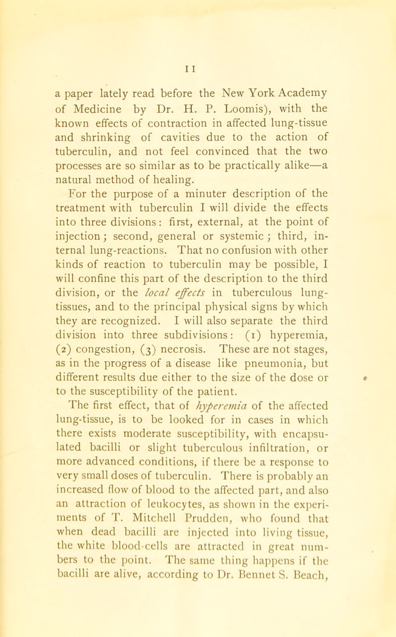 a paper lately read before the New York Academy of Medicine by Dr. H. P. Loomis), with the known effects of contraction in affected lung-tissue and shrinking of cavities due to the action of tuberculin, and not feel convinced that the two processes are so similar as to be practically alike—a natural method of healing. For the purpose of a minuter description of the treatment with tuberculin I will divide the effects into three divisions: first, external, at the point of injection; second, general or systemic ; third, in- ternal lung-reactions. That no confusion with other kinds of reaction to tuberculin may be possible, I will confine this part of the description to the third division, or the local effects in tuberculous lung- tissues, and to the principal physical signs by which they are recognized. I will also separate the third division into three subdivisions: (i) hyperemia, (2) congestion, (3) necrosis. These are not stages, as in the progress of a disease like pneumonia, but different results due either to the size of the dose or to the susceptibility of the patient. The first effect, that of hyperemia of the affected lung-tissue, is to be looked for in cases in which there exists moderate susceptibility, with encapsu- lated bacilli or slight tuberculous infiltration, or more advanced conditions, if there be a response to very small doses of tuberculin. There is probably an increased flow of blood to the affected part, and also an attraction of leukocytes, as shown in the experi- ments of T. Mitchell Prudden, who found that when dead bacilli are injected into living tissue, the white blood-cells are attracted in great num- bers to the point. The same thing happens if the bacilli are alive, according to Dr. Bennet S. Beach,