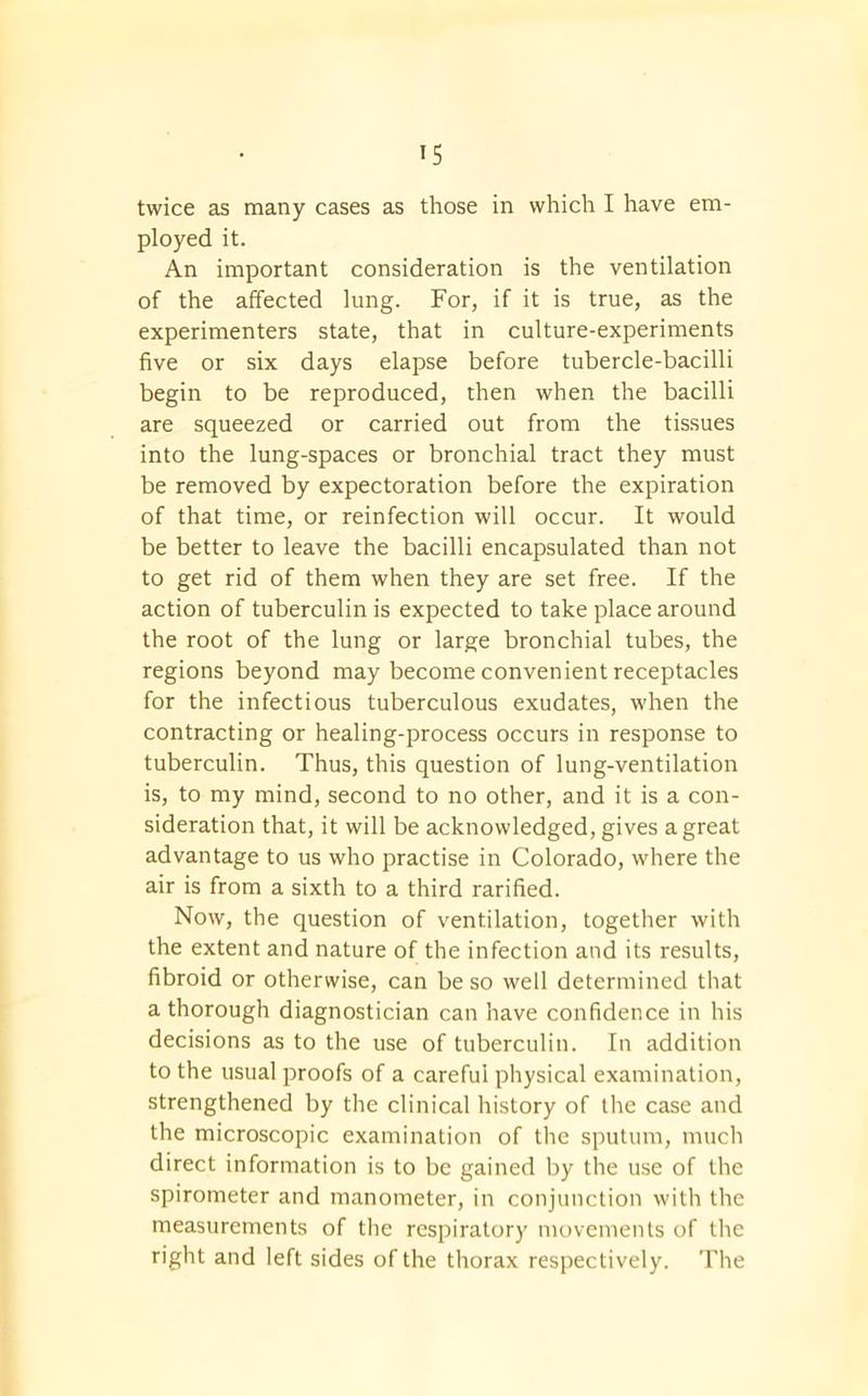 twice as many cases as those in which I have em- ployed it. An important consideration is the ventilation of the affected lung. For, if it is true, as the experimenters state, that in culture-experiments five or six days elapse before tubercle-bacilli begin to be reproduced, then when the bacilli are squeezed or carried out from the tissues into the lung-spaces or bronchial tract they must be removed by expectoration before the expiration of that time, or reinfection will occur. It would be better to leave the bacilli encapsulated than not to get rid of them when they are set free. If the action of tuberculin is expected to take place around the root of the lung or large bronchial tubes, the regions beyond may become convenient receptacles for the infectious tuberculous exudates, when the contracting or healing-process occurs in response to tuberculin. Thus, this question of lung-ventilation is, to my mind, second to no other, and it is a con- sideration that, it will be acknowledged, gives a great advantage to us who practise in Colorado, where the air is from a sixth to a third rarified. Now, the question of ventilation, together with the extent and nature of the infection and its results, fibroid or otherwise, can be so well determined that a thorough diagnostician can have confidence in his decisions as to the use of tuberculin. In addition to the usual proofs of a careful physical examination, strengthened by the clinical history of the case and the microscopic examination of the sputum, much direct information is to be gained by the use of the spirometer and manometer, in conjunction with the measurements of the respiratory movements of the right and left sides of the thorax respectively. The