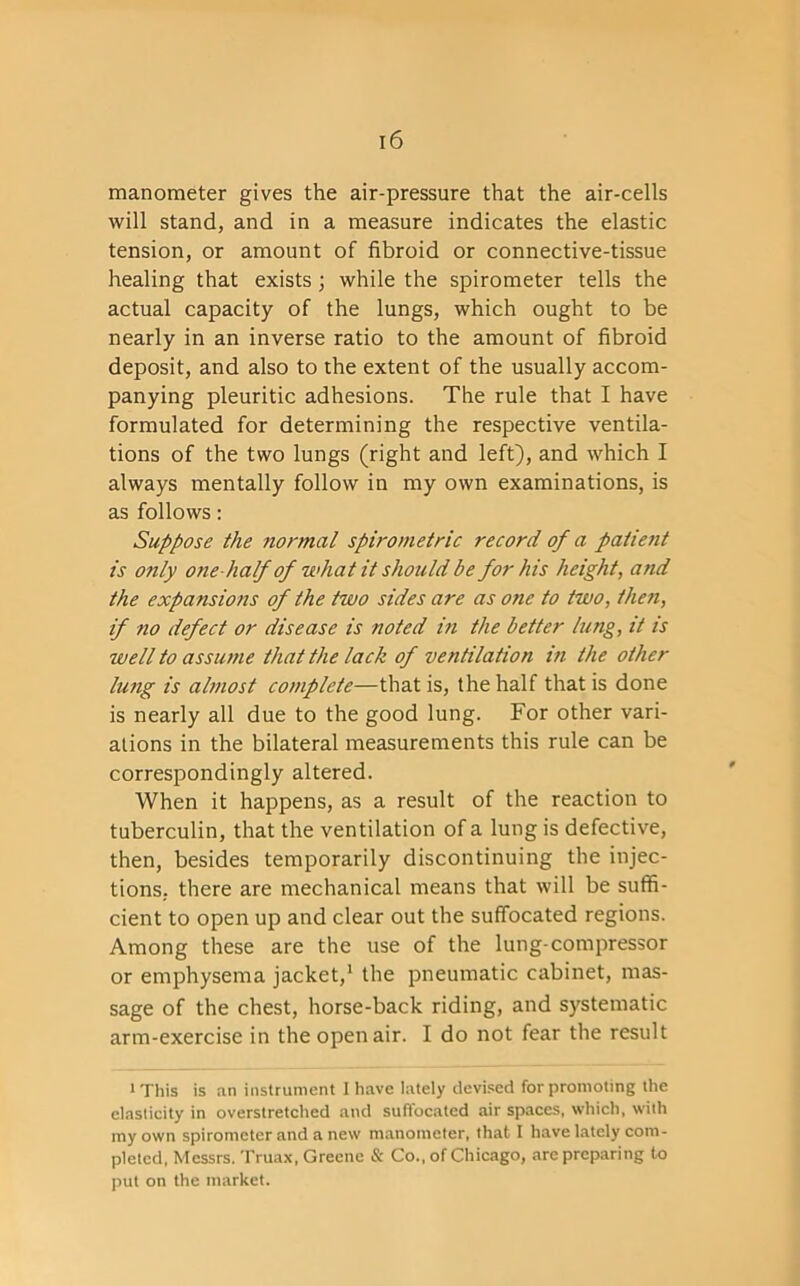 manometer gives the air-pressure that the air-cells will stand, and in a measure indicates the elastic tension, or amount of fibroid or connective-tissue healing that exists; while the spirometer tells the actual capacity of the lungs, which ought to be nearly in an inverse ratio to the amount of fibroid deposit, and also to the extent of the usually accom- panying pleuritic adhesions. The rule that I have formulated for determining the respective ventila- tions of the two lungs (right and left), and which I always mentally follow in my own examinations, is as follows: Suppose the normal spirometric record of a patient is only one half of what it should be for his height, arid the expansions of the two sides are as one to two, then, if no defect or disease is noted in the better lung, it is well to assume that the lack of ventilation in the other lung is almost complete—that is, the half that is done is nearly all due to the good lung. For other vari- ations in the bilateral measurements this rule can be correspondingly altered. When it happens, as a result of the reaction to tuberculin, that the ventilation of a lung is defective, then, besides temporarily discontinuing the injec- tions. there are mechanical means that will be suffi- cient to open up and clear out the suffocated regions. Among these are the use of the lung-compressor or emphysema jacket,1 the pneumatic cabinet, mas- sage of the chest, horse-back riding, and systematic arm-exercise in the open air. I do not fear the result i This is an instrument 1 have lately devised for promoting the elasticity in overstretched and suffocated air spaces, which, with my own spirometer and a new manometer, that I have lately com- pleted, Messrs. Truax, Greene & Co., of Chicago, arc preparing to put on the market.