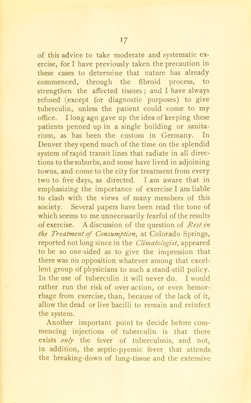 of this advice to take moderate and systematic ex- ercise, for I have previously taken the precaution in these cases to determine that nature has already commenced, through the fibroid process, to strengthen the affected tissues; and I have always refused (except for diagnostic purposes) to give tuberculin, unless the patient could come to my office. I long ago gave up the idea of keeping these patients penned up in a single building or sanita- rium, as has been the custom in Germany. In Denver they spend much of the time on the splendid system of rapid transit lines that radiate in all direc- tions to the suburbs, and some have lived in adjoining towns, and come to the city for treatment from every two to five days, as directed. I am aware that in emphasizing the importance of exercise I am liable to clash with the views of many members of this society. Several papers have been read the tone of which seems to me unnecessarily fearful of the results of exercise. A discussion of the question of Rest in the Treatment of Consumption, at Colorado Springs, reported not long since in the Climatologist, appeared to be so one-sided as to give the impression that there was no opposition whatever among that excel- lent group of physicians to such a stand-still policy. In the use of tuberculin it will never do. I would rather run the risk of over-action, or even hemor- rhage from exercise, than, because of the lack of it, allow the dead or live bacilli to remain and reinfect the system. Another important point to decide before com- mencing injections of tuberculin is that there exists only the fever of tuberculosis, and not, in addition, the septic-pyemic fever that attends the breaking-down of lung-tissue and the extensive