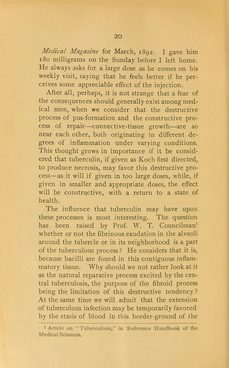 Medical Magazine for March, 1892. I gave him 180 milligrams on the Sunday before I left home. He always asks for a large dose as he comes on his weekly visit, saying that he feels better if he per- ceives some appreciable effect of the injection. After all, perhaps, it is not strange that a fear of the consequences should generally exist among med- ical men, when we consider that the destructive process of pus-formation and the constructive pro- cess of repair—connective-tissue growth—are so near each other, both originating in different de- grees of inflammation under varying conditions. This thought grows in importance if it be consid- ered that tuberculin, if given as Koch first directed, to produce necrosis, may favor this destructive pro- cess—as it will if given in too large doses, while, if given in smaller and appropriate doses, the effect will be constructive, with a return to a state of health. The influence that tuberculin may have upon these processes is most interesting. The question has been raised by Prof. W. T. Councilman1 whether or not the fibrinous exudation in the alveoli around the tubercle or in its neighborhood is a part of the tuberculous process ? He considers that it is, because bacilli are found in this contiguous inflam- matory tissue. Why should we not rather look at it as the natural reparative process excited by the cen- tral tuberculosis, the purpose of the fibroid process being the limitation of this destructive tendency? At the same time we will admit that the extension of tuberculous infection may be temporarily favored by the stasis of blood in this border-ground of the 1 Article on Tuberculosis/’ in Reference Handbook of the Medical Sciences.