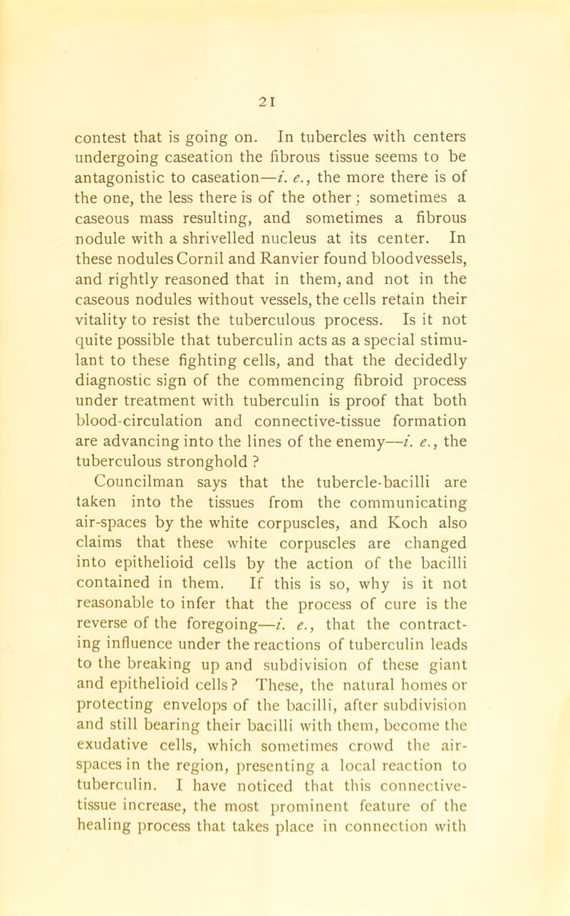 contest that is going on. In tubercles with centers undergoing caseation the fibrous tissue seems to be antagonistic to caseation—i. e., the more there is of the one, the less there is of the other; sometimes a caseous mass resulting, and sometimes a fibrous nodule with a shrivelled nucleus at its center. In these nodules Cornil and Ranvier found bloodvessels, and rightly reasoned that in them, and not in the caseous nodules without vessels, the cells retain their vitality to resist the tuberculous process. Is it not quite possible that tuberculin acts as a special stimu- lant to these fighting cells, and that the decidedly diagnostic sign of the commencing fibroid process under treatment with tuberculin is proof that both blood-circulation and connective-tissue formation are advancing into the lines of the enemy—i. e., the tuberculous stronghold ? Councilman says that the tubercle-bacilli are taken into the tissues from the communicating air-spaces by the white corpuscles, and Koch also claims that these white corpuscles are changed into epithelioid cells by the action of the bacilli contained in them. If this is so, why is it not reasonable to infer that the process of cure is the reverse of the foregoing—i. e., that the contract- ing influence under the reactions of tuberculin leads to the breaking up and subdivision of these giant and epithelioid cells? These, the natural homes or protecting envelops of the bacilli, after subdivision and still bearing their bacilli with them, become the exudative cells, which sometimes crowd the air- spaces in the region, presenting a local reaction to tuberculin. I have noticed that this connective- tissue increase, the most prominent feature of the healing process that takes place in connection with