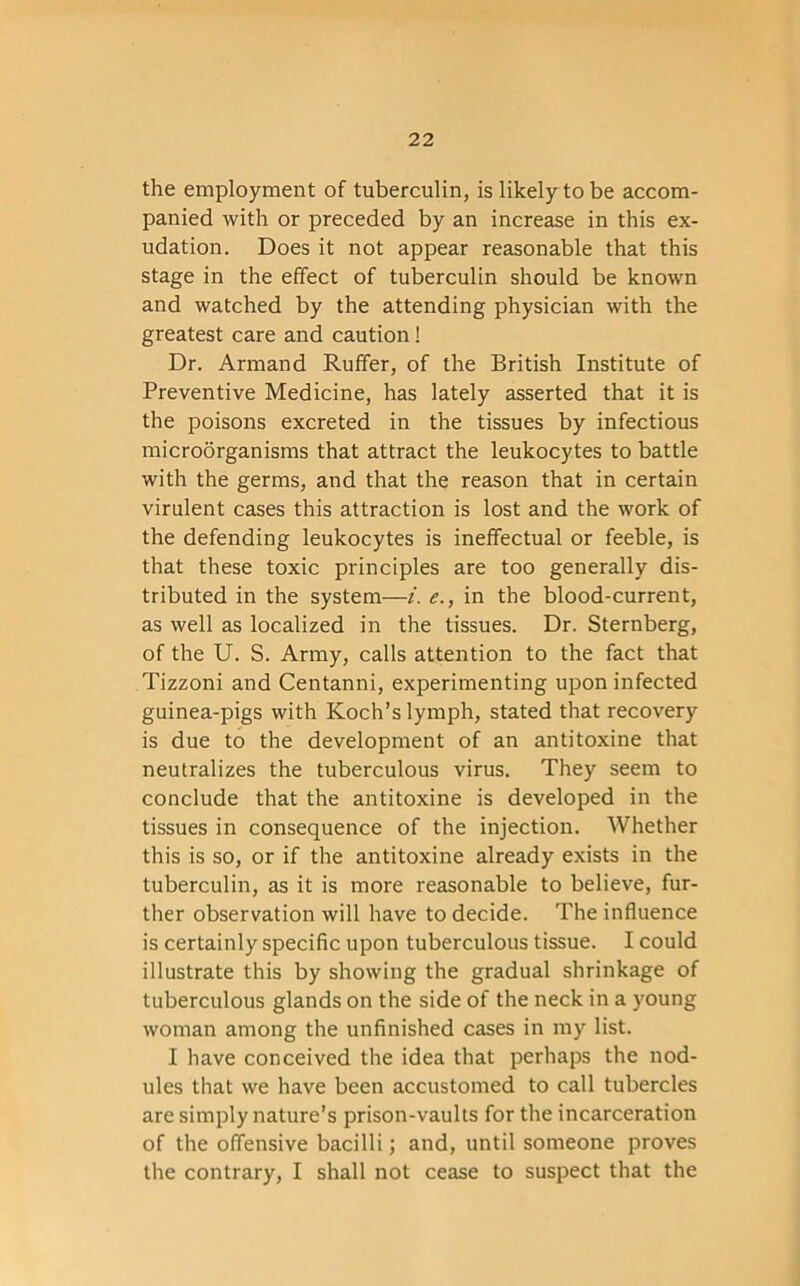 the employment of tuberculin, is likely to be accom- panied with or preceded by an increase in this ex- udation. Does it not appear reasonable that this stage in the effect of tuberculin should be known and watched by the attending physician with the greatest care and caution ! Dr. Armand Ruffer, of the British Institute of Preventive Medicine, has lately asserted that it is the poisons excreted in the tissues by infectious microorganisms that attract the leukocytes to battle with the germs, and that the reason that in certain virulent cases this attraction is lost and the work of the defending leukocytes is ineffectual or feeble, is that these toxic principles are too generally dis- tributed in the system—i. e., in the blood-current, as well as localized in the tissues. Dr. Sternberg, of the U. S. Army, calls attention to the fact that Tizzoni and Centanni, experimenting upon infected guinea-pigs with Koch’s lymph, stated that recovery is due to the development of an antitoxine that neutralizes the tuberculous virus. They seem to conclude that the antitoxine is developed in the tissues in consequence of the injection. Whether this is so, or if the antitoxine already exists in the tuberculin, as it is more reasonable to believe, fur- ther observation will have to decide. The influence is certainly specific upon tuberculous tissue. I could illustrate this by showing the gradual shrinkage of tuberculous glands on the side of the neck in a young woman among the unfinished cases in my list. I have conceived the idea that perhaps the nod- ules that we have been accustomed to call tubercles are simply nature’s prison-vaults for the incarceration of the offensive bacilli; and, until someone proves the contrary, I shall not cease to suspect that the