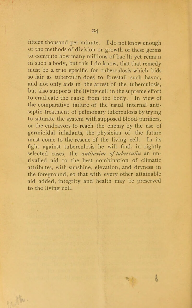 fifteen thousand per minute. I do not know enough of the methods of division or growth of these germs to compute how many millions of bacilli yet remain in such a body, but this I do know, that that remedy must be a true specific for tuberculosis which bids so fair as tuberculin does to forestall such havoc, and not only aids in the arrest of the tuberculosis, but also supports the living cell in the supreme effort to eradicate the cause from the body. In view of the comparative failure of the usual internal anti- septic treatment of pulmonary tuberculosis by trying to saturate the system with supposed blood-purifiers, or the endeavors to reach the enemy by the use of germicidal inhalants, the physician of the future must come to the rescue of the living cell. In its fight against tuberculosis he will find, in rightly selected cases, the antitoxine of tuberculin an un- rivalled aid to the best combination of climatic attributes, with sunshine, elevation, and dryness in the foreground, so that with every other attainable aid added, integrity and health may be preserved to the living cell. r* l