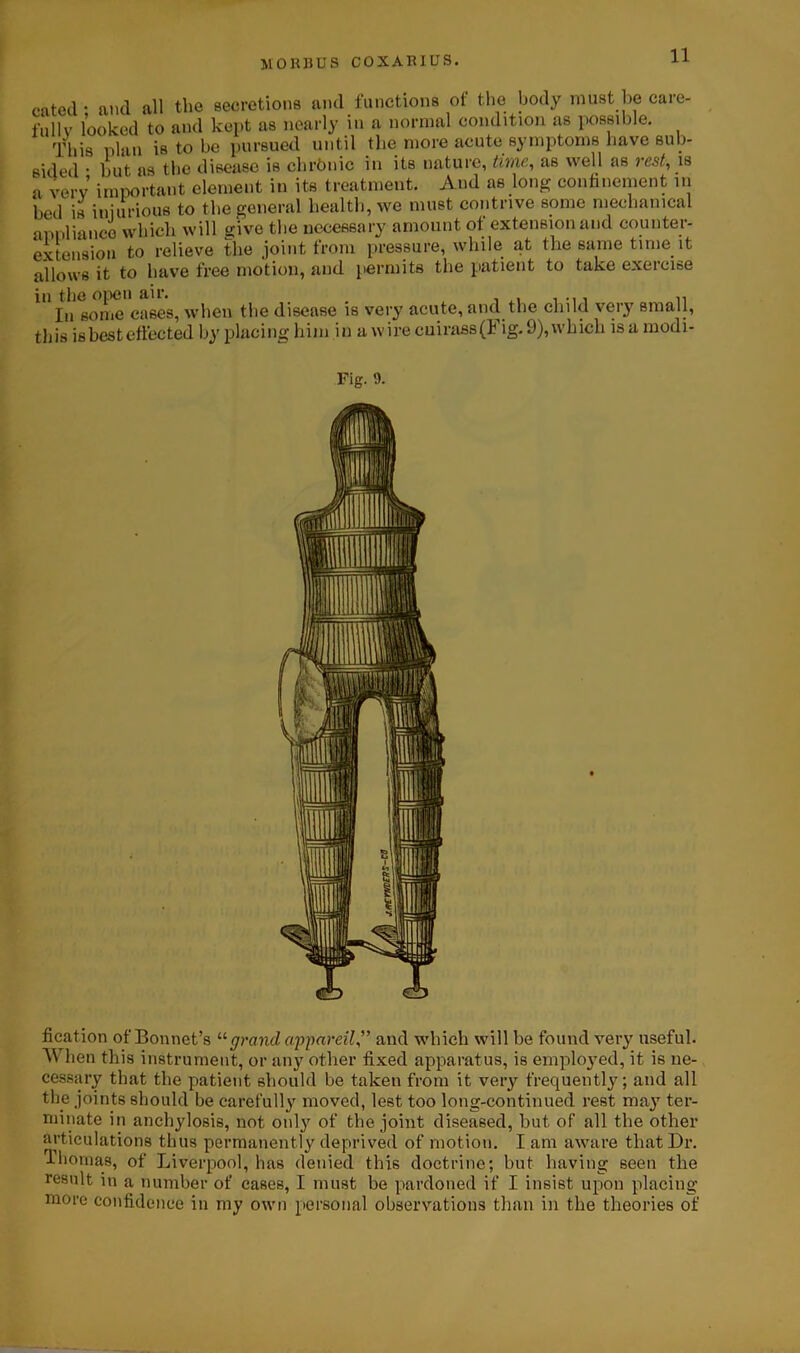 cated • and all the secretions and functions ot the body must be care- fully looked to and kept as nearly in a normal condition as possible. This plan is to be pursued until tlie more acute symptoms have sub- sided • but as the disease is chrbnic in its nature, time, as well as rest, is a very important element in its treatment. And as long confinement in bed is injurious to the general health, we must contrive some mechanical appliance which will give the necessary amount of extension and counter- extension to relieve the joint from pressure, while at the same time it allows it to have free motion, and permits the patient to take exercise in the open air. n In some cases, when the disease is very acute, and the child very small, this is best effected by placing him in a wire cuirass(l ig. 9), which is a modi- fication of Bonnet’s “ grand appareil,” and which will be found very useful. W1 len this instrument, or any other fixed apparatus, is employed, it is ne- cessary that the patient should be taken from it very frequently; and all the joints should be carefully moved, lest too long-continued rest may ter- minate in anchylosis, not only of the joint diseased, but of all the other articulations thus permanently deprived of motion. I am aware that Dr. Thomas, of Liverpool, has denied this doctrine; but having seen the result in a number of cases, I must be pardoned if I insist upon placing more confidence in my own personal observations than in the theories of