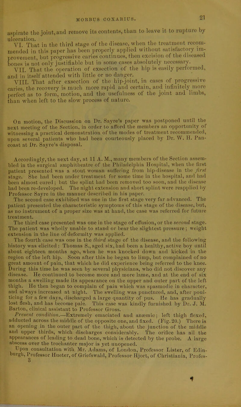 aspirate the joint, and remove its contents, than to leave it to rupture by ulceration. , . VI. That in the third stage of the disease, when the treatment recom- mended in this paper has been properly applied without satisfactory im- provement, but progressive caries continues, then excision ot the diseased bones is not only justifiable but in some cases absolutely necessary. VII. That the operation of exsection of the hip is easily performed, and in itself attended with little or no danger. VIII. That after exsection of the hip-joint, in cases of progressive caries, the recovery is much more rapid and certain, and infinitely more perfect as to form, motion, and the usefulness of the joint and limbs, than when left to the slow process of nature. On motion, the Discussion on Dr. Sayre’s paper was postponed until the next meeting of the Section, in order to afford the members an opportunity of witnessing a practical demonstration of the modes of treatment recommended, upon several patients who had been courteously placed by Dr. W. II. Dan- coast at Dr. Sayre’s disposal. Accordingly, the next day, at 11 A. M., many members of the Section assem- bled in the surgical amphitheatre of the Philadelphia Hospital, when the first patient presented was a stout woman suffering from hip-disease in the first stage. She had been under treatment for some time in the hospital, and had been almost cured; but the splint had been removed too soon, and the disease had been re-developed. The night extension and short splint were reapplied by Professor Sayre in the manner described in his paper. The second case exhibited was one in the first stage very far advanced. The patient presented the characteristic symptoms of this stage of the disease, but, as no instrument of a proper size was at hand, the case was referred for future treatment. The third case presented was one in the stage of effusion, or the second stage. The patient was wholly unable to stand or bear the slightest pressure; weight extension in the line of deformity was applied. The fourth case was one in the third stage of the disease, and the following history was elicited: Thomas S., aged six, had been a healthy, active boy until about eighteen months ago, when lie was knocked down and kicked in the region of the left hip. Soon after this he began to limp, but complained of no great amount of pain, that which he did experience being referred to the knee. During this time he was seen by several physicians, who did not discover any disease. He continued to become more and more lame, and at the end of six months a swelling made its appearance on the upper and outer part of the left thigh. He then began to complain of pain which was spasmodic in character, and always increased at night. The swelling was punctured, and, after poul- ticing for a few days, discharged a large quantity of pus. He has gradually lost flesh, and has become pale. This case was kindly furnished by Dr. J. M. Barton, clinical assistant to Professor Gross. Present condition.—Extremely emaciated and anaemic; left thigh flexed, adducted across the middle of the opposite one, and fixed. (Fig. 20.) There is an opening in the outer part of the thigh, about the junction of the middle and upper thirds, which discharges considerably. The orifice has all the appearances of leading to dead bone, which is detected by the probe. A large abscess over the trochanter major is yet unopened. Upon consultation with. Mr. Adams, of London, Professor Lister, of Edin- burgh, Professor Hueter, of Griefswald, Professor Hjort, of Christiania, Profes- 3