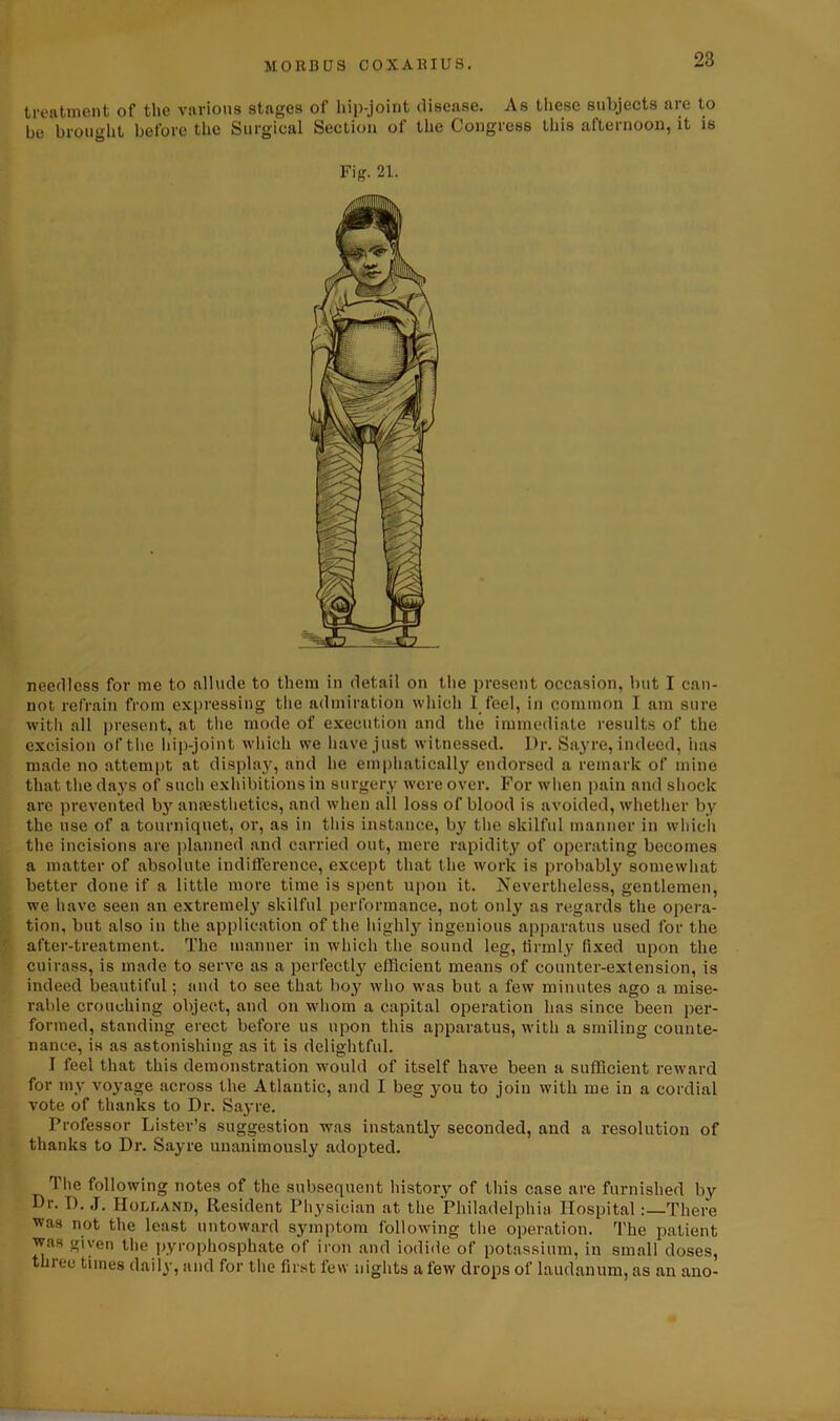 treatment of the various stages of hip-joint disease. As these subjects are to be brought before the Surgical Section of the Congress this afternoon, it is Fig. 21. needless for me to allude to them in detail on the present occasion, but I can- not refrain from expressing the admiration which 1 feel, in common I am sure with all present, at the mode of execution and the immediate results of the excision of the hip-joint which we have just witnessed. Dr. Sayre, indeed, has made no attempt at display, and he emphatically endorsed a remark of mine that the days of such exhibitions in surgery were over. For when pain and shock are prevented by anaesthetics, and when all loss of blood is avoided, whether by the use of a tourniquet, or, as in this instance, by the skilful manner in which the incisions are planned and carried out, mere rapidity of operating becomes a matter of absolute indifference, except that the work is probably somewhat better done if a little more time is spent upon it. Nevertheless, gentlemen, we have seen an extremely skilful performance, not only as regards the opera- tion, but also in the application of the highly ingenious apparatus used for the after-treatment. The manner in which the sound leg, firmly fixed upon the cuirass, is made to serve as a perfect^ efficient means of counter-extension, is indeed beautiful; and to see that boy who was but a few minutes ago a mise- rable crouching object, and on whom a capital operation has since been per- formed, standing erect before us upon this apparatus, with a smiling counte- nance, is as astonishing as it is delightful. I feel that this demonstration would of itself have been a sufficient reward for my voyage across the Atlantic, and I beg you to join with me in a cordial vote of thanks to Dr. Sayre. Professor Lister’s suggestion was instantly seconded, and a resolution of thanks to Dr. Sayre unanimously adopted. rl lie following notes of the subsequent history of this case are furnished by Dr. I). J. Holland, Resident Physician at the Philadelphia Hospital:—There ^as not the least untoward symptom following the operation. The patient was given the pyrophosphate of iron and iodide of potassium, in small doses, three times daily, and for the first few nights a few drops of laudanum, as an ano-