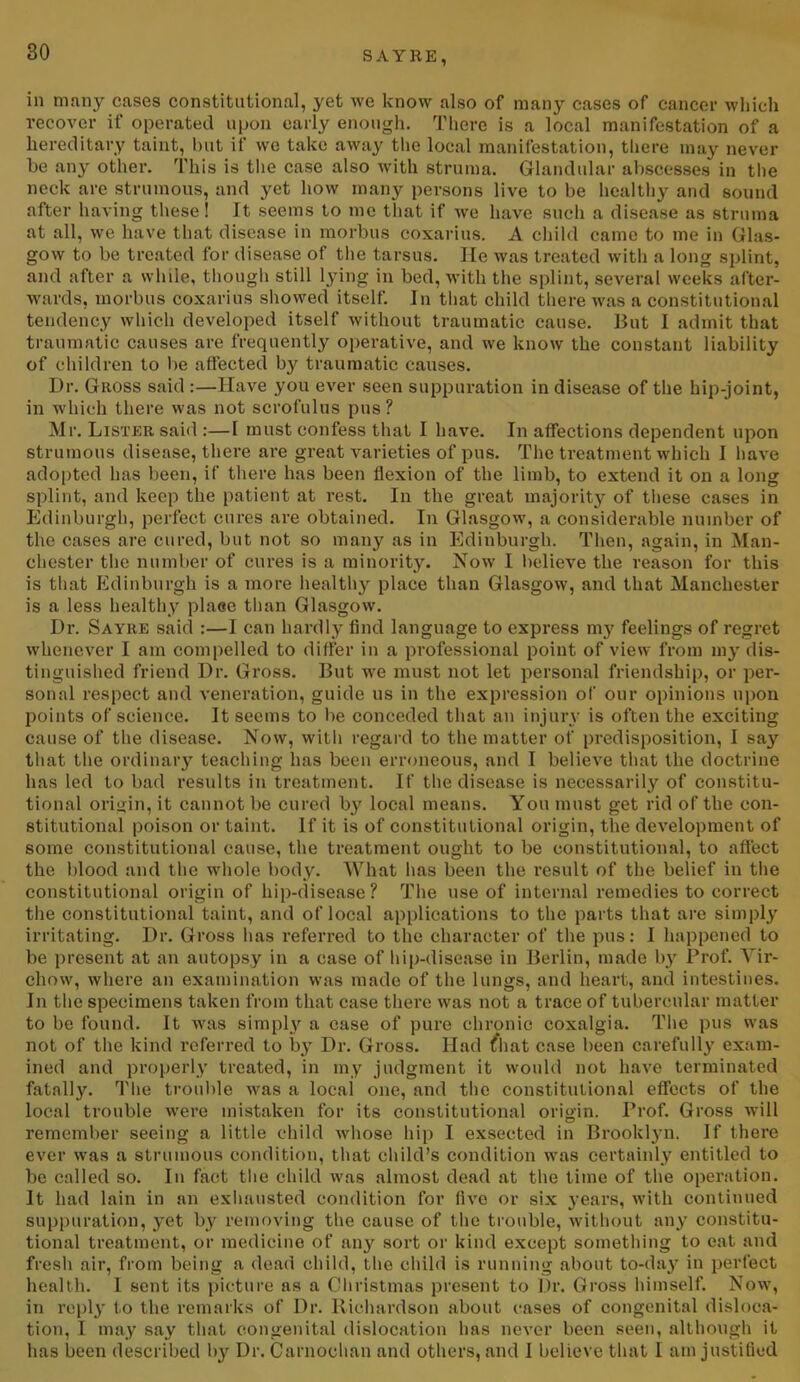 in many cases constitutional, yet we know also of many cases of cancer which recover if operated upon early enough. There is a local manifestation of a hereditary taint, but if we take away the local manifestation, there may never be any other. This is the case also with struma. Glandular abscesses in the neck are strumous, and yet how many persons live to be healthy and sound after having these! It seems to me that if we have such a disease as struma at all, we have that disease in morbus coxarius. A child came to me in Glas- gow to be treated for disease of the tarsus. He was treated with a long splint, and after a while, though still lying in bed, with the splint, several weeks after- wards, morbus coxarius showed itself. In that child there was a constitutional tendency which developed itself without traumatic cause. But I admit that traumatic causes are frequently operative, and we know the constant liability of children to lie affected b}' traumatic causes. Dr. Gross said :—Have you ever seen suppuration in disease of the hip-joint, in which there was not scrofulus pus? Mr. Lister said :—I must confess that I have. In affections dependent upon strumous disease, there are great varieties of pus. The treatment which I have adopted has been, if there has been flexion of the limb, to extend it on a long splint, and keep the patient at rest. In the great majority of these cases in Edinburgh, perfect cures are obtained. In Glasgow, a considerable number of the cases are cured, but not so many as in Edinburgh. Then, again, in Man- chester the number of cures is a minority. Now I believe the reason for this is that Edinburgh is a more healthy place than Glasgow, and that Manchester is a less healthy place than Glasgow. Dr. Sayre said :—I can hardly find language to express my feelings of regret whenever I am compelled to differ in a professional point of view from my dis- tinguished friend Dr. Gross. But we must not let personal friendship, or per- sonal respect and veneration, guide us in the expression of our opinions upon points of science. It seems to be conceded that an injury is often the exciting cause of the disease. Now, with regard to the matter of predisposition, I say that the ordinary teaching has been erroneous, and I believe that the doctrine has led to bad results in treatment. If the disease is necessarily of constitu- tional origin, it cannot be cured by local means. You must get rid of the con- stitutional poison or taint. If it is of constitutional origin, the development of some constitutional cause, the treatment ought to be constitutional, to affect the blood and the whole body. What lias been the result of the belief in the constitutional origin of hip-disease? The use of internal remedies to correct the constitutional taint, and of local applications to the parts that are simply irritating. Dr. Gross has referred to the character of the pus: I happened to be present at an autopsy in a case of hip-disease in Berlin, made by Prof. Vir- chow, where an examination was made of the lungs, and heart, and intestines. In the specimens taken from that case there was not a trace of tubercular matter to be found. It was simply a case of pure chronic coxalgia. The pus was not of the kind referred to by Dr. Gross. Had that case been carefully exam- ined and properly treated, in my judgment it would not have terminated fatally. The trouble was a local one, and the constitutional effects of the local trouble were mistaken for its constitutional origin. Prof. Gross will remember seeing a little child whose hip I exseeted in Brooklyn. If there ever was a strumous condition, that child’s condition was certainly entitled to be called so. In fact the child was almost dead at the time of the operation. It had lain in an exhausted condition for live or six years, with continued suppuration, j^et by removing the cause of the trouble, without any constitu- tional treatment, or medicine of any sort or kind except something to eat and fresh air, from being a dead child, the child is running about to-day in perfect health. I sent its picture as a Christmas present to Dr. Gross himself. Now, in reply to the remarks of Dr. Richardson about cases of congenital disloca- tion, I may say that congenital dislocation has never been seen, although if has been described bjr Dr. Carnochan and others, and I believe that I am justified