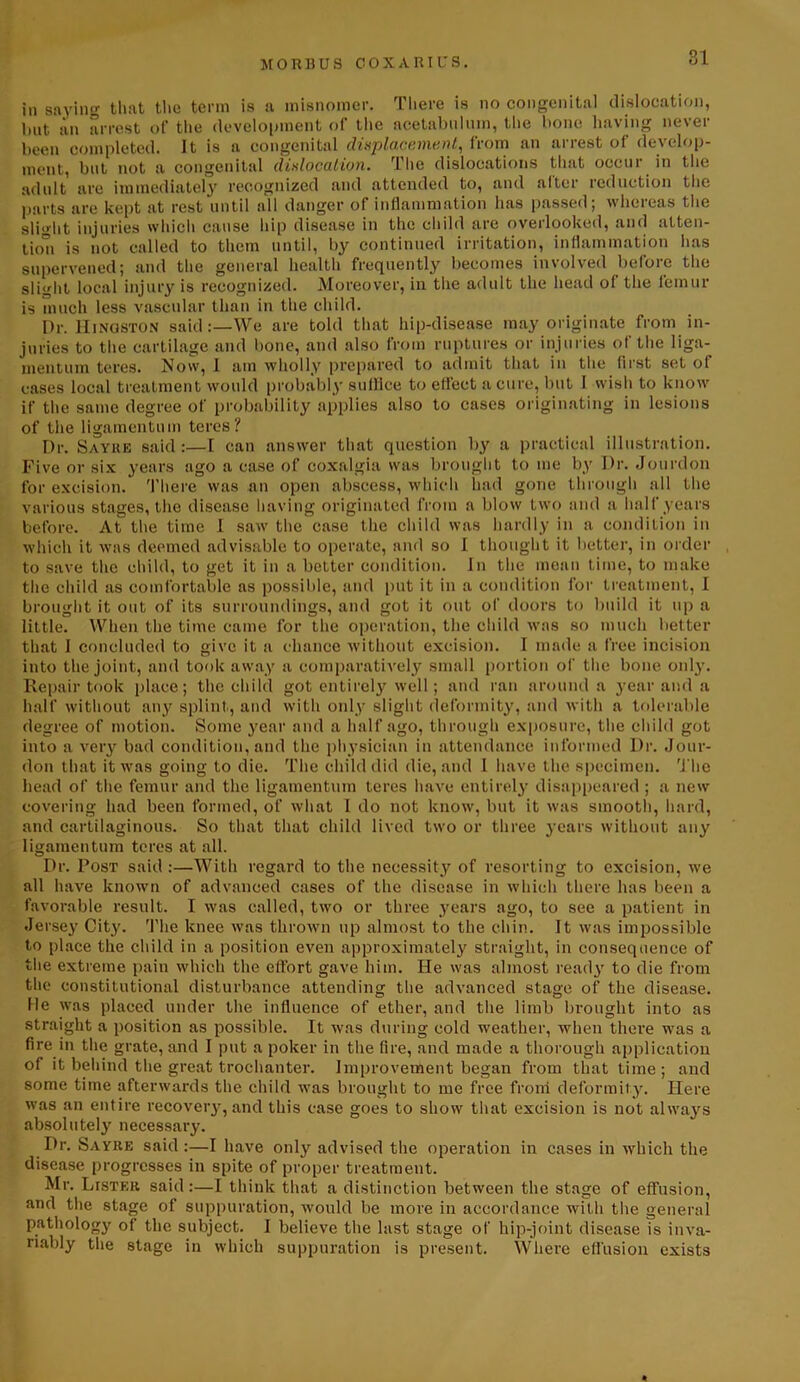 81 in saying that the term is a misnomer. There is no congenital dislocation, hut an arrest ot' the development of the acetabulum, the bone having never been completed. It is a congenital displacement, from an arrest of develop- ment, but not a congenital dislocation. The dislocations that occur in the adult are immediately recognized and attended to, and alter reduction the parts are kept at rest until all danger of inflammation has passed; whereas the slight injuries which cause hip disease in the child are overlooked, and atten- tion is not called to them until, by continued irritation, inflammation has supervened; and the general health frequently becomes involved before the slight local injury is recognized. Moreover, in the adult the head of the femur is much less vascular than in the child. Dr. Kingston said:—We are told that hip-disease may originate from in- juries to the cartilage and bone, and also from ruptures or injuries of the liga- mentum teres. Now, I am wholly prepared to admit that in the first set of cases local treatment would probably suffice to effect a cure, but I wish to know if the same degree of probability applies also to cases originating in lesions of the ligamentum teres? Dr. Sayre said:—I can answer that question by a practical illustration. Five or six years ago a case of coxalgia was brought to me by Dr. Jourdon for excision. There was an open abscess, which had gone through all the various stages, the disease having originated from a blow two and a half years before. At the time I saw the case the child was hardly in a condition in which it was deemed advisable to operate, and so I thought it better, in order to save the child, to get it in a better condition. In the mean time, to make the child as comfortable as possible, and put it in a condition for treatment, I brought it out of its surroundings, and got it out of doors to build it up a little. When the time came for the operation, the child was so much better that I concluded to give it a chance without excision. I made a free incision into the joint, and took away a comparatively small portion of the bone only. Repair took place; the child got entirely well; and ran around a year and a half without any splint, and with only slight deformity, and with a tolerable degree of motion. Some year and a half ago, through exposure, the child got into a very bad condition, and the physician in attendance informed Dr. Jour- don that it was going to die. The child did die, and I have the specimen. The head of the femur and the ligamentum teres have entirely disappeared ; a new covering had been formed, of what I do not know, but it was smooth, hard, and cartilaginous. So that that child lived two or three years without any ligamentum teres at all. Dr. Post said:—With regard to the necessity of resorting to excision, we all have known of advanced cases of the disease in which there has been a favorable result. I was called, two or three years ago, to see a patient in Jersey City. The knee was thrown up almost to the chin. It was impossible to place the child in a position even approximately straight, in consequence of the extreme pain which the effort gave him. He was almost ready to die from the constitutional disturbance attending the advanced stage of the disease. He was placed under the influence of ether, and the limb brought into as straight a position as possible. It was during cold weather, when there was a fire in the grate, and I put a poker in the fire, and made a thorough application of it behind the great trochanter. Improvement began from that time; and some time afterwards the child was brought to me free from deformity. Here was an entire recover}-, and this case goes to show that excision is not always absolutely necessary. Dr. Sayre said:—I have only advised the operation in cases in which the disease progresses in spite of proper treatment. Mr. Lister said:—I think that a distinction between the stage of effusion, and the stage of suppuration, would be more in accordance with the general pathology of the subject. I believe the last stage of hip-joint disease is inva- riably the stage in which suppuration is present. Where effusion exists