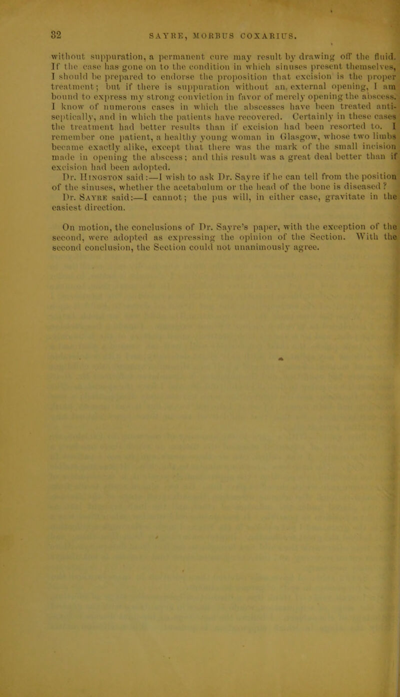 SAYRE, MORBUS COXARIUS. wit limit suppuration, a permanent cure may result by drawing off the fluid. If' the case has gone on to the condition in which sinuses present themselves, I should be prepared to endorse the proposition that excision is the proper treatment; but it’ there is suppuration without an, external opening, I am bound to express my strong conviction in favor of merely opening the abscess. I know of numerous cases in which the abscesses have been treated nnti- septicnlly, and in which the patients have recovered. Certainly in these cases the treatment had better results than if excision had been resorted to. 1 remember one patient, a healthy young woman in Glasgow, whose two limbs became exactly alike, except that there was the mark of the small incision made in opening the abscess; and this result was a great deal better than if excision had been adopted. Dr. Kingston said :—1 wish to ask Dr. Sayre if he can tell from the position of the sinuses, whether the acetabulum or the head of the bone is diseased? Dr. Sayre said:—I cannot; the pus will, in either case, gravitate in the easiest direction. On motion, the conclusions of Dr. Sayre’s paper, with the exception of the second, were adopted as expressing tlie opinion of the Section. With the second conclusion, the Section could not unanimously agree. 4 ■