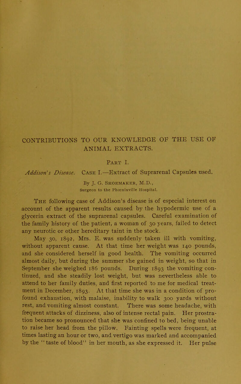 CONTRIBUTIONS TO OUR KNOWLEDGE OF THE USE OF ANIMAL EXTRACTS. Part I. Addison's Disease. Case I.—Extract of Suprarenal Capsules used. By J. G. Shoemaker, M.D., Surgeon to the Phcenixville Hospital. The following case of Addison’s disease is of especial interest on account of the apparent results caused by the hypodermic use of a glycerin extract of the suprarenal capsules. Careful examination of the family history of the patient, a woman of 30 years, failed to detect any neurotic or other hereditary taint in the stock. May 30, 1S92, Mrs. E. was suddenly taken ill with vomiting, without apparent cause. At that time her weight was 140 pounds, and she considered herself in good health. The vomiting occurred almost daily, but during the summer she gained in weight, so that in September she weighed 186 pounds. During 1893 the vomiting con- tinued, and she steadily lost weight, but was nevertheless able to attend to her family duties, and first reported to me for medical treat- ment in December, 1893. At that time she was in a condition of pro- found exhaustion, with malaise, inability to walk 300 yards without rest, and vomiting almost constant. There was some headache, with frequent attacks of dizziness, also of intense rectal pain. Her prostra- tion became so pronounced that she was confined to bed, being unable to raise her head from the pillow. Fainting spells were frequent, at times lasting an hour or two, and vertigo was marked and accompanied by the “ taste of blood” in her mouth, as she expressed it. Her pulse