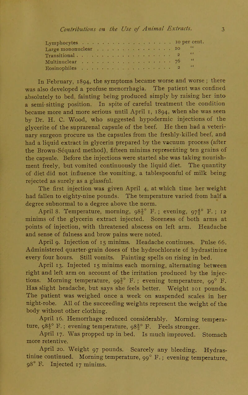 Lymphocytes . . Large mononuclear Transitional . . Multiuuclear . . . Eosinophiles . . . In February, 1894, the symptoms became worse and worse ; there was also developed a profuse menorrhagia. The patient was confined absolutely to bed, fainting being produced simply by raising her into a semi-sitting position. In spite of careful treatment the condition became more and more serious until April 1, 1894, when she was seen by Dr. H. C. Wood, who suggested hypodermic injections of the glycerite of the suprarenal capsule of the beef. Fie then had a veteri- nary surgeon procure us the capsules from the freshly-killed beef, and had a liquid extract in glycerin prepared by the vacuum process (after the Brown-Sequard method), fifteen minims representing ten grains of the capsule. Before the injections were started she was taking nourish- ment freely, but vomited continuously the liquid diet. The quantity of diet did not influence the vomiting, a tablespoonful of milk being rejected as surely as a glassful. The first injection was given April 4, at which time her weight had fallen to eighty-nine pounds. The temperature varied from half a degree subnormal to a degree above the norm. April 8. Temperature, morning, 98f° F. ; evening, 97^° F. ; 12 minims of the glycerin extract injected. Soreness of both arms at points of injection, with threatened abscess on left arm. Headache and sense of fulness and brow pains were noted. April 9. Injection of 15 minims. Headache continues. Pulse 66. Administered quarter-grain doses of the hydrochlorate of hydrastiniue every four hours. Still vomits. Fainting spells on rising in bed. April 13. Injected 15 minims each morning, alternating between right and left arm on account of the irritation produced by the injec- tions. Morning temperature, 99I-0 F. ; evening temperature, 990 F. Has slight headache, but says she feels better. Weight 101 pounds. The patient was weighed once a week on suspended scales in her night-robe. All of the succeeding weights represent the weight of the body without other clothing. April 16. Hemorrhage reduced considerably. Morning tempera- ture, 98I-0 F.; evening temperature, 98-f0 F. Feels stronger. April 17. Was propped up in bed. Is much improved. Stomach more retentive. April 20. Weight 97 pounds. Scarcely any bleeding. Hydras- tinine continued. Morning temperature, 990 F.; evening temperature,. 98° F. Injected 17 minims. 10 per cent. 10 “ 2 76 “