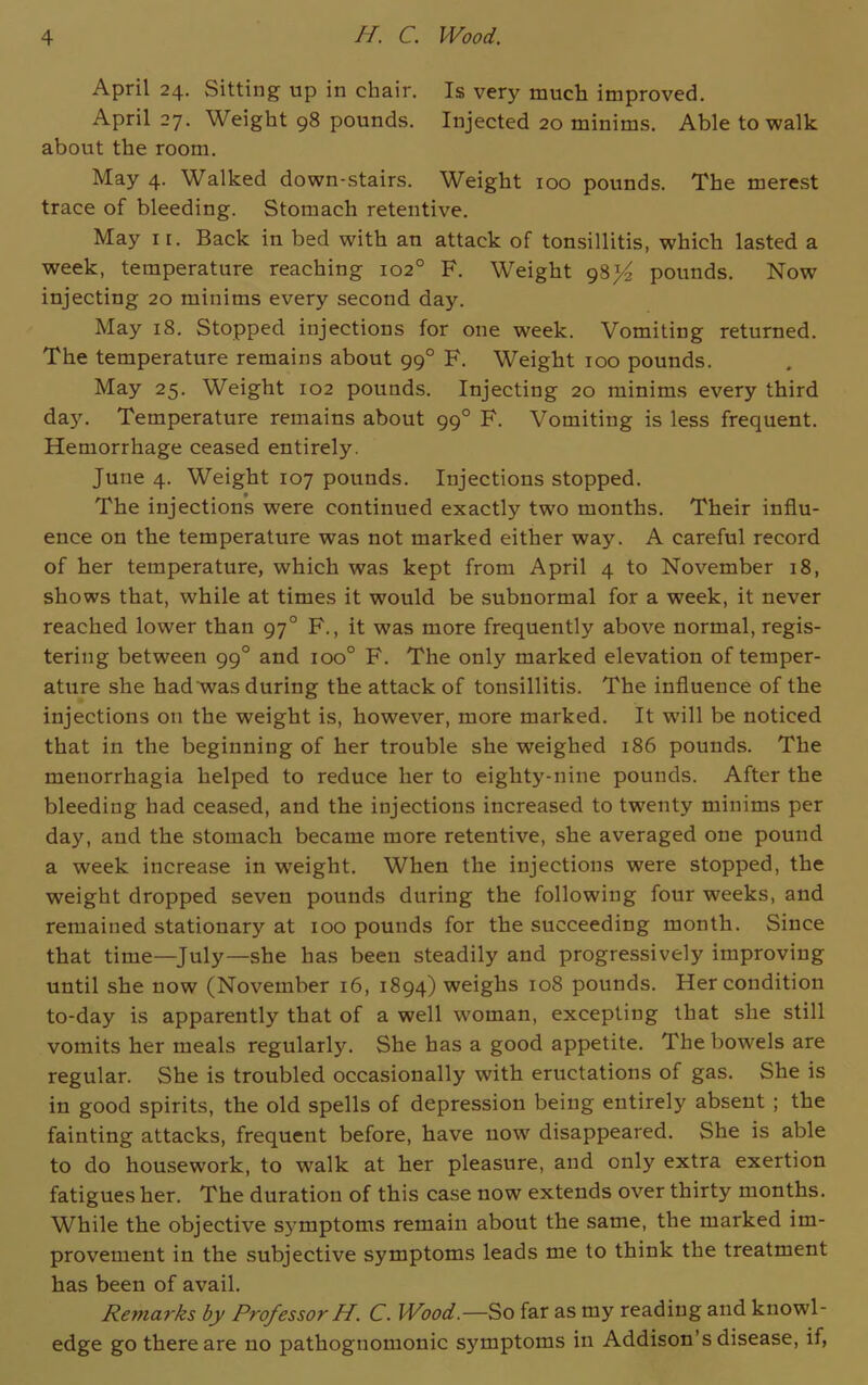 April 24. Sitting up in chair. Is very much improved. April 27. Weight 98 pounds. Injected 20 minims. Able to walk about the room. May 4. Walked down-stairs. Weight xoo pounds. The merest trace of bleeding. Stomach retentive. May ir. Back in bed with an attack of tonsillitis, which lasted a week, temperature reaching 102° F. Weight gS}4 pounds. Now injecting 20 minims every second day. May 18. Stopped injections for one week. Vomiting returned. The temperature remains about 990 F. Weight 100 pounds. May 25. Weight 102 pounds. Injecting 20 minims every third day. Temperature remains about 990 F. Vomiting is less frequent. Hemorrhage ceased entirely. June 4. Weight 107 pounds. Injections stopped. The injections were continued exactly two months. Their influ- ence on the temperature was not marked either way. A careful record of her temperature, which was kept from April 4 to November 18, shows that, while at times it would be subnormal for a week, it never reached lower than 970 F., it was more frequently above normal, regis- tering between 990 and ioo° F. The only marked elevation of temper- ature she had was during the attack of tonsillitis. The influence of the injections on the weight is, however, more marked. It will be noticed that in the beginning of her trouble she weighed 186 pounds. The menorrhagia helped to reduce her to eighty-nine pounds. After the bleeding had ceased, and the injections increased to twenty minims per day, and the stomach became more retentive, she averaged one pound a week increase in weight. When the injections were stopped, the weight dropped seven pounds during the following four weeks, and remained stationary at 100 pounds for the succeeding month. Since that time—July—she has been steadily and progressively improving until she now (November 16, 1894) weighs 108 pounds. Her condition to-day is apparently that of a well woman, excepting that she still vomits her meals regularly. She has a good appetite. The bowels are regular. She is troubled occasionally with eructations of gas. She is in good spirits, the old spells of depression being entirely absent ; the fainting attacks, frequent before, have now disappeared. She is able to do housework, to walk at her pleasure, and only extra exertion fatigues her. The duration of this case now extends over thirty months. While the objective sj'mptoms remain about the same, the marked im- provement in the subjective symptoms leads me to think the treatment has been of avail. Remarks by Professor H. C. Wood.—So far as my reading and knowl- edge go there are no pathognomonic symptoms in Addison’s disease, if,