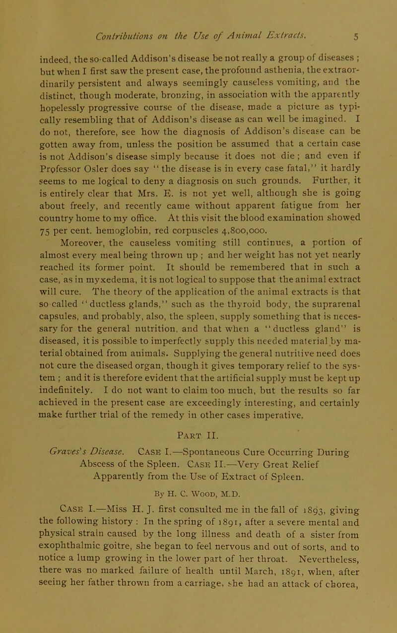 indeed, the so-called Addison’s disease be not really a group of diseases ; but when I first saw the present case, the profound asthenia, the extraor- dinarily persistent and always seemingly causeless vomiting, and the distinct, though moderate, bronzing, in association with the apparently hopelessly progressive course of the disease, made a picture as typi- cally resembling that of Addison’s disease as can well be imagined. I do not, therefore, see how the diagnosis of Addison’s disease can be gotten away from, unless the position be assumed that a certain case is not Addison’s disease simply because it does not die ; and even if Professor Osier does say “ the disease is in every case fatal,” it hardly seems to me logical to deny a diagnosis on such grounds. Further, it is entirely clear that Mrs. E. is not yet well, although she is going about freely, and recently came without apparent fatigue from her country home to my office. At this visit the blood examination showed 75 per cent, hemoglobin, red corpuscles 4,800,000. Moreover, the causeless vomiting still continues, a portion of almost every meal being thrown up ; and her weight has not yet nearly reached its former point. It should be remembered that in such a case, as in myxedema, it is not logical to suppose that the animal extract will cure. The theory of the application of the animal extracts is that so called ‘‘ductless glands,” such as the thyroid body, the suprarenal capsules, and probably, also, the spleen, supply something that is neces- sary for the general nutrition, and that when a “ductless gland” is diseased, it is possible to imperfectly supply this needed material by ma- terial obtained from animals. Supplying the general nutritive need does not cure the diseased organ, though it gives temporary relief to the sys- tem ; and it is therefore evident that the artificial supply must be kept up indefinitely. I do not want to claim too much, but the results so far achieved in the present case are exceedingly interesting, and certainly make further trial of the remedy in other cases imperative. Part II. Graves's Disease. Case I.—Spontaneous Cure Occurring During Abscess of the Spleen. Case II.—Very Great Relief Apparently from the Use of Extract of Spleen. By H. C. Wood, M.D. Case I.—Miss H. J. first consulted me in the fall of 1893, giving the following history : In the spring of 1891, after a severe mental and physical strain caused by the long illness and death of a sister from exophthalmic goitre, she began to feel nervous and out of sorts, and to notice a lump growing in the lower part of her throat. Nevertheless, there was no marked failure of health until March, r89i, when, after seeing her father thrown from a carriage, she had an attack of chorea,