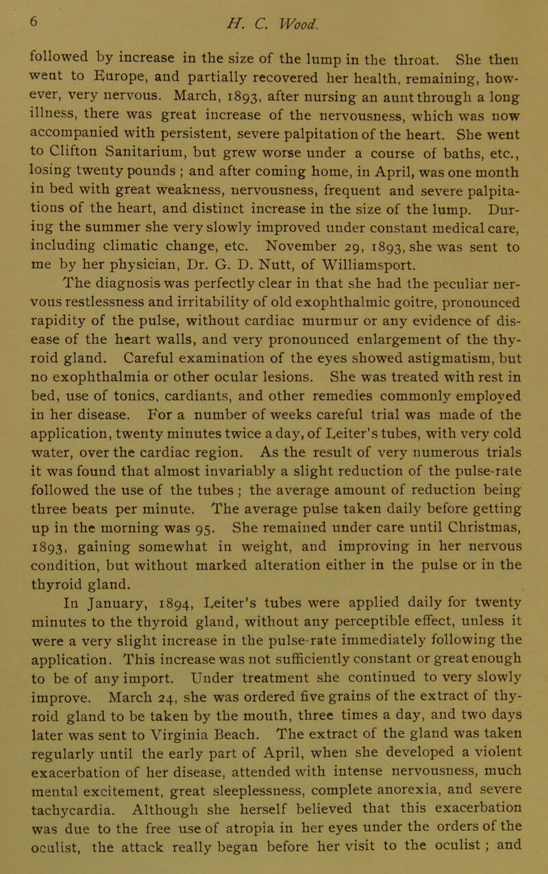 followed by increase in the size of the lump in the throat. She then went to Europe, and partially recovered her health, remaining, how- ever, very nervous. March, 1893, after nursing an aunt through a long illness, there was great increase of the nervousness, which was now accompanied with persistent, severe palpitation of the heart. She went to Clifton Sanitarium, but grew worse under a course of baths, etc., losing twenty pounds ; and after coming home, in April, was one month in bed with great weakness, nervousness, frequent and severe palpita- tions of the heart, and distinct increase in the size of the lump. Dur- ing the summer she very slowly improved under constant medical care, including climatic change, etc. November 29, 1893, she was sent t0 me by her physician, Dr. G. D. Nutt, of Williamsport. The diagnosis was perfectly clear in that she had the peculiar ner- vous restlessness and irritability of old exophthalmic goitre, pronounced rapidity of the pulse, without cardiac murmur or any evidence of dis- ease of the heart walls, and very pronounced enlargement of the thy- roid gland. Careful examination of the eyes showed astigmatism, but no exophthalmia or other ocular lesions. She was treated with rest in bed, use of tonics, cardiants, and other remedies commonly employed in her disease. For a number of weeks careful trial was made of the application, twenty minutes twice a day, of Eeiter’s tubes, with very cold water, over the cardiac region. As the result of very numerous trials it was found that almost invariably a slight reduction of the pulse-rate followed the use of the tubes ; the average amount of reduction being three beats per minute. The average pulse taken daily before getting up in the morning was 95. She remained under care until Christmas, 1S93, gaining somewhat in weight, and improving in her nervous condition, but without marked alteration either in the pulse or in the thyroid gland. In January, 1894, Eeiter’s tubes were applied daily for twenty minutes to the thyroid gland, without any perceptible effect, unless it were a very slight increase in the pulse-rate immediately following the application. This increase was not sufficiently constant or great enough to be of any import. Under treatment she continued to very slowly improve. March 24, she was ordered five grains of the extract of thy- roid gland to be taken by the mouth, three times a day, and two days later was sent to Virginia Beach. The extract of the gland was taken regularly until the early part of April, when she developed a violent exacerbation of her disease, attended with intense nervousness, much mental excitement, great sleeplessness, complete anorexia, and severe tachycardia. Although she herself believed that this exacerbation was due to the free use of atropia in her eyes under the orders of the oculist, the attack really began before her visit to the oculist ; and