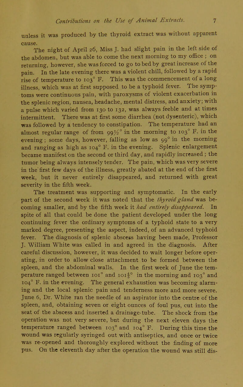 unless it was produced by the thyroid extract was without apparent cause. The night of April 26, Miss J. had slight pain in the left side of the abdomen, but was able to come the next morning to my office ; on returning, however, she was forced to go to bed by great increase of the pain. In the late evening there was a violent chill, followed by a rapid rise of temperature to 103° F. This was the commencement of a long illness, which was at first supposed to be a typhoid fever. The symp- toms were continuous pain, with paroxysms of violent exacerbation in the splenic region, nausea, headache, mental distress, and anxiety; with a pulse which varied from 130 to 132, was always feeble and at times intermittent. There was at first some diarrhea (not dysenteric), which was followed by a tendency to constipation. The temperature had an almost regular range of from 99/4° in the morning to 103° F. in the evening ; some days, however, falling as low as 990 in the morning and ranging as high as 104° F. in the evening. Splenic enlargement became manifest on the second or third day, and rapidly increased ; the tumor being always intensely tender. The pain, which was very severe in the'first few days of the illness, greatly abated at the end of the first week, but it never entirely disappeared, and returned with great severity in the fifth week. The treatment was supporting and symptomatic. In the early part of the second week it was noted that the thyroid gland was be- coming smaller, and by the fifth week it had entirely disappeared. In spite of all that could be done the patient developed under the long continuing fever the ordinary symptoms of a typhoid state to a very marked degree, presenting the aspect, indeed, of an advanced typhoid fever. The diagnosis of splenic abscess having been made, Professor J. William White was called in and agreed in the diagnosis. After careful discussion, however, it was decided to wait longer before oper- ating, in order to allow close attachment to be formed between the spleen, and the abdominal walls. In the first week of June the tem- perature ranged between ioi° and ioii° in the morning and 103° and 104° F. in the evening. The general exhaustion was becoming alarm- ing and the local splenic pain and tenderness more and more severe. June 6, Dr. White ran the needle of an aspirator into the centre of the spleen, and, obtaining seven or eight ounces of foul pus, cut into the seat of the abscess and inserted a drainage-tube. The shock from the operation was not very severe, but during the next eleven days the temperature ranged between 103° and 104° F. During this time the wound was regularly syringed out with antiseptics, and once or twice was re-opened and thoroughly explored without the finding of more pus. On the eleventh day after the operation the wound was still dis-