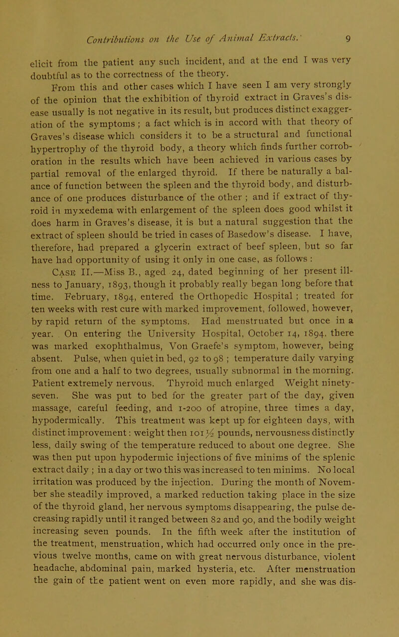 elicit from the patient any such incident, and at the end I was very doubtful as to the correctness of the theory. From this and other cases which I have seen I am very strongly of the opinion that the exhibition of thyroid extract in Graves’s dis- ease usually is not negative in its result, but produces distinct exagger- ation of the symptoms ; a fact which is in accord with that theory of Graves’s disease which considers it to be a structural and functional hypertrophy of the thyroid body, a theory which finds further corrob- oration in the results which have been achieved in various cases by partial removal of the enlarged thyroid. If there be naturally a bal- ance of function between the spleen and the thyroid body, and disturb- ance of one produces disturbance of the other ; and if extract of thy- roid in myxedema with enlargement of the spleen does good whilst it does harm in Graves’s disease, it is but a natural suggestion that the extract of spleen should be tried in cases of Basedow’s disease. I have, therefore, had prepared a glycerin extract of beef spleen, but so far have had opportunity of using it only in one case, as follows : Case II.—Miss B., aged 24, dated beginning of her present ill- ness to January, 1893, though it probably really began long before that time. February, 1894, entered the Orthopedic Hospital ; treated for ten weeks with rest cure with marked improvement, followed, however, by rapid return of the symptoms. Had menstruated but once in a year. On entering the University Hospital, October 14, 1894. there was marked exophthalmus, Von Graefe’s symptom, however, being absent. Pulse, when quiet in bed, 92 to 98 ; temperature daily varying from one and a half to two degrees, usually subnormal in the morning. Patient extremely nervous. Thyroid much enlarged Weight ninety- seven. She was put to bed for the greater part of the day, given massage, careful feeding, and 1-200 of atropine, three times a day, hypodermically. This treatment was kept up for eighteen days, with distinct improvement: weight then 10ij4 pounds, nervousness distinctly less, daily swing of the temperature reduced to about one degree. She was then put upon hypodermic injections of five minims of the splenic extract daily ; in a day or two this was increased to ten minims. No local irritation was produced by the injection. During the month of Novem- ber she steadily improved, a marked reduction taking place in the size of the thyroid gland, her nervous symptoms disappearing, the pulse de- creasing rapidly until it ranged between 82 and 90, and the bodily weight increasing seven pounds. In the fifth week after the institution of the treatment, menstruation, which had occurred only once in the pre- vious twelve months, came on with great nervous disturbance, violent headache, abdominal pain, marked hysteria, etc. After menstruation the gain of tte patient went on even more rapidly, and she was dis-
