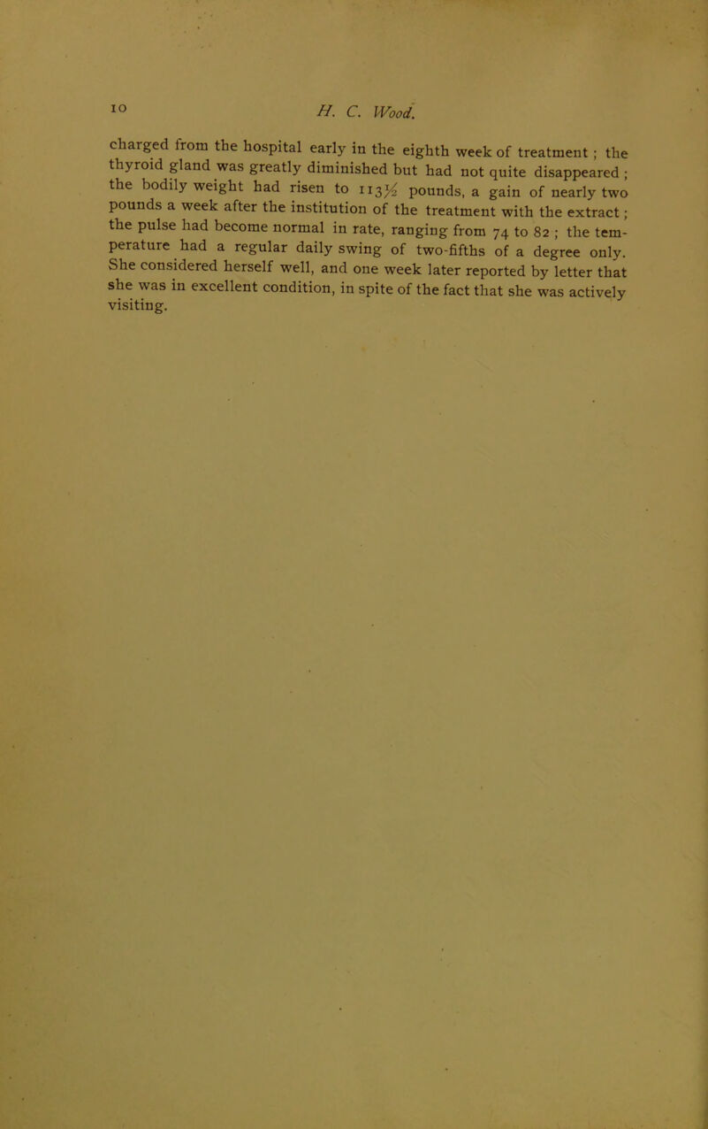 IO H. C. Wood; charged from the hospital early in the eighth week of treatment ; the thyroid gland was greatly diminished but had not quite disappeared ; the bodily weight had risen to 113# pounds, a gain of nearly two pounds a week after the institution of the treatment with the extract; the pulse had become normal in rate, ranging from 74 to 82 ; the tem- perature had a regular daily swing of two-fifths of a degree only. She considered herself well, and one week later reported by letter that she was in excellent condition, in spite of the fact that she was actively visiting.