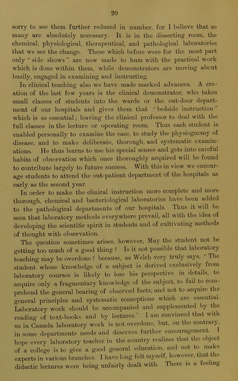 sorry to see them further reduced in number, for I believe that so many are absolutely necessary. It is in the dissecting room, the chemical, physiological, therapeutical, and pathological laboratories that we see the change. These which before were for the most part only “ side shows ” are now made to hum with the practical work which is done within them, while demonstrators are moving about busily, engaged in examining and instructing. In clinical teaching also we have made marked advances. A ere- ation of the last few years is the clinical demonstrator, who takes small classes of students into the wards or the out-door depart- ment of our hospitals and gives them that bedside instruction ” which is so essential; leaving the clinical professor to deal with the full classes in the lecture or operating room. Thus each student is enabled personally to examine the case, to study the physiognomy of disease, and to make deliberate, thorough, and systematic examin- ations. He thus learns to use his special senses and gets into careful habits of observation which once thoroughly acquired will be found to contribute largely to future success. With this in view we encoui- age students to attend the out-patient department of the hospitals as early as the second year. In order to make the clinical instruction more complete and more thorough, chemical and bacteriological laboratories have been added to the pathological departments of our hospitals, thus it will be seen that laboratory methods everywhere prevail, all with the idea of developing the scientific spirit in students and of cultivating methods of thought with observation. The question sometimes arises, however, May the student not be getting too much of a good thing ? Is it not possible that laboratory teaching may be overdone ? because, as Welch very truly says, The student whose knowledge of a subject is derived exclusively fiom laboratory courses is likely to lose his perspective in details, to acquire only a fragmentary knowledge of the subject, to fail to com- prehend the general bearing of observed facts; and not to acquire the general principles and systematic conceptions which are essential. Laboratory work should be accompanied and supplemented by the reading of text-books and by lectures.” I am convinced that with us in Canada laboratory work is not overdone, but, on the contrary, in some departments needs and deserves further encouragement. I hope every laboratory teacher in the country realizes that the object of a college is to give a good general education, and not to mace experts in various branches. I have long felt myself, how evei, f *a e didactic lectures were being unfairly dealt with. There is a feeling