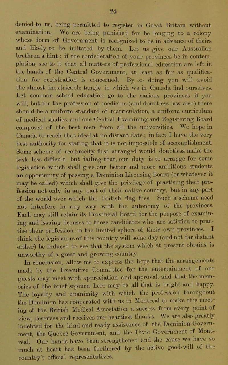 denied to us, being permitted to register in Great Britain without examination,. We are being punished for be longing to a colony whose form of Government is recognized to be in advance of theirs and likely to be imitated by them. Let us give our Australian brethren a hint: if the confederation of your provinces be in contem- plation, see to it that all matters of professional education are left in the hands of the Central Government, at least as far as qualifica- tion for registration is concerned. By so doing you will avoid the almost inextricable tangle in which we in Canada find ourselves. Let common school education go to the various provinces if you will, but for the profession of medicine (and doubtless law also) there should be a uniform standard of matriculation, a uniform curriculum of medical studies, and one Central Examining and Registering Board composed of the best men from all the universities. We hope in Canada to reach that ideal at no distant date ; in fact I have the very best authority for stating that it is not impossible of accomplishment. Some scheme of reciprocity first arranged would doubtless make the task less difficult, but failing that, our duty is to arrapge for some legislation which shall give our better and more ambitious students an opportunity of passing a Dominion Licensing Board (or whatever it may be called) which shall give the privilege of practising their pro- fession not only in any part of their native country, but in any part of the world over which the British flag flies. Such a scheme need not interfere in any way with the autonomy of the provinces. Each may still retain its Provincial Board for the purpose of examin- ing and issuing licenses to those candidates who are satisfied to prac- tise their profession in the limited sphere of their own provinces. I think the legislators of this country will some day (and not far distant either) be induced to see that the system which at present obtains is unworthy of a great and growing country. In conclusion, allow me to express the hope that the arrangements made by the Executive Committee for the entertainment of our guests may meet with appreciation and approval, and that the mem- ories of the brief sojourn here may be all that is bright and happy. The loyalty and unanimity with which the profession throughout the Dominion has cooperated with us in Montreal to make this meet- ing of the British Medical Association a success from every point of view, deserves and receives our heartiest thanks. W e are also gieatly indebted for the kind and ready assistance of the Dominion Govern- ment, the Quebec Government, and the Civic Government of Mont- real. Our hands have been strengthened and the cause we have so much at heart has been furthered by the active good-will of the country’s official representatives.