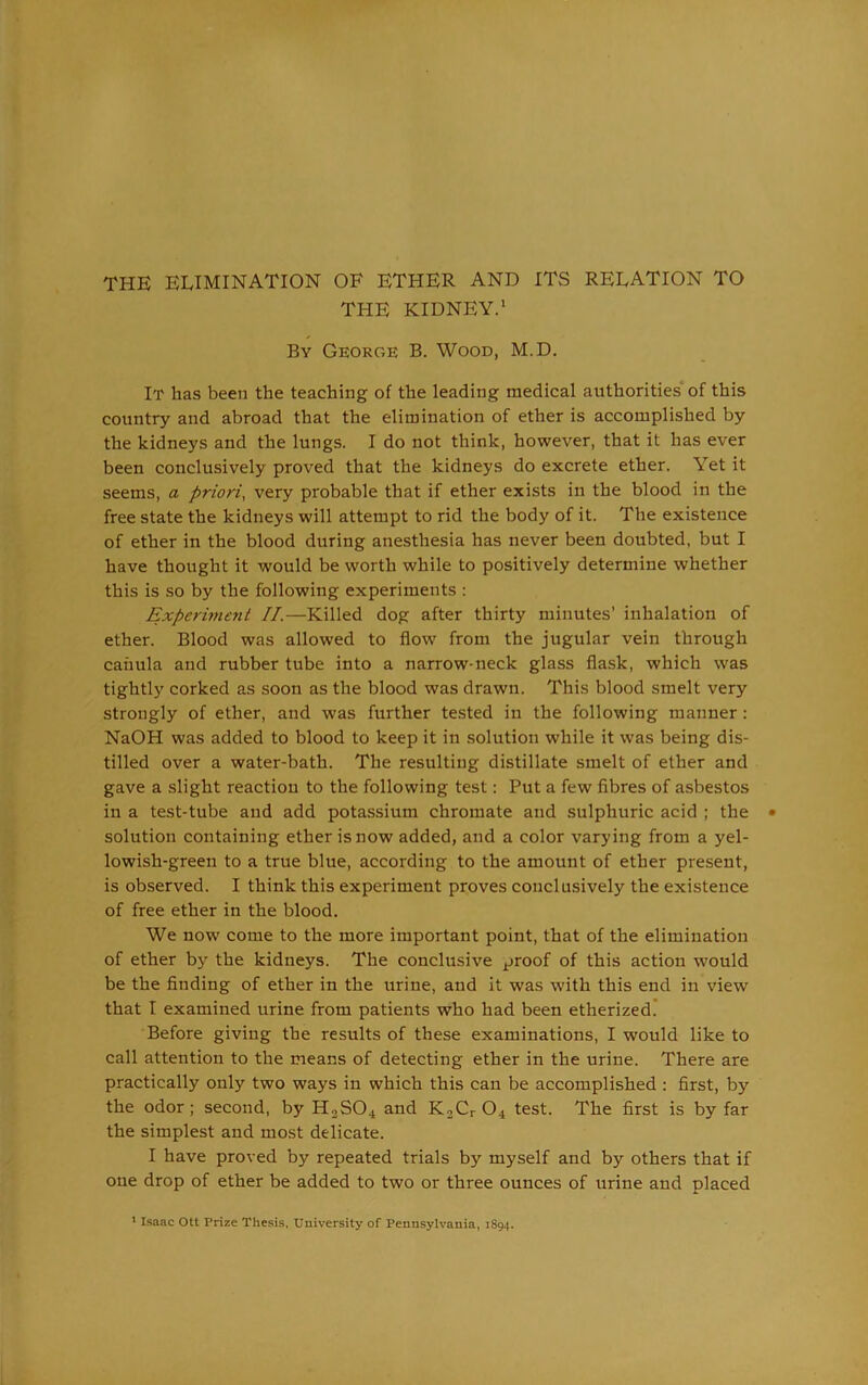 THE ELIMINATION OF ETHER AND ITS RELATION TO THE KIDNEY.' By George B. Wood, M.D. It has been the teaching of the leading medical authorities of this country and abroad that the elimination of ether is accomplished by the kidneys and the lungs. I do not think, however, that it has ever been conclusively proved that the kidneys do excrete ether. Yet it seems, a priori, very probable that if ether exists in the blood in the free state the kidneys will attempt to rid the body of it. The existence of ether in the blood during anesthesia has never been doubted, but I have thought it would be worth while to positively determine whether this is so by the following experiments : Experiment II.—Killed dog after thirty minutes’ inhalation of ether. Blood was allowed to flow from the jugular vein through caiiula and rubber tube into a narrow-neck glass flask, which was tightly corked as soon as the blood was drawn. This blood smelt very strongly of ether, and was further tested in the following manner: NaOH was added to blood to keep it in solution while it was being dis- tilled over a water-bath. The resulting distillate smelt of ether and gave a slight reaction to the following test: Put a few fibres of asbestos in a test-tube and add potassium chromate and sulphuric acid ; the solution containing ether is now added, and a color varying from a yel- lowish-green to a true blue, according to the amount of ether present, is observed. I think this experiment proves conclusively the existence of free ether in the blood. We now come to the more important point, that of the elimination of ether by the kidneys. The conclusive proof of this action would be the finding of ether in the urine, and it was with this end in view that I examined urine from patients who had been etherized. Before giving the results of these examinations, I would like to call attention to the means of detecting ether in the urine. There are practically only two ways in which this can be accomplished : first, by the odor; second, by H2S04 and K2Cr 04 test. The first is by far the simplest and most delicate. I have proved by repeated trials by myself and by others that if one drop of ether be added to two or three ounces of urine and placed