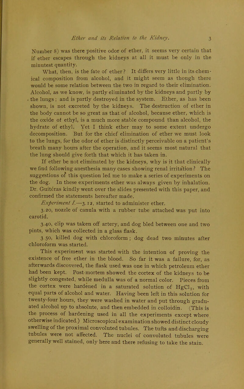 Number 8) was there positive odor of ether, it seems very certain that if ether escapes through the kidneys at all it must he only in the minutest quantity. What, then, is the fate of ether? It differs very little in its chem- ical composition from alcohol, and it might seem as though there would be some relation between the two in regard to their elimination. Alcohol, as we know, is partly eliminated by the kidneys and partly by . the lungs ; and is partly destroyed in the system. Ether, as has been shown, is not excreted by the kidneys. The destruction of ether in the body cannot be so great as that of alcohol, because ether, which is the oxide of ethyl, is a much more stable compound than alcohol, the hydrate of ethyl. Yet I think ether may to some extent undergo decomposition. But for the chief elimination of ether we must look to the lungs, for the odor of ether is distinctly perceivable on a patient’s breath many hours after the operation, and it seems most natural that the lung should give forth that which it has taken in. If ether be not eliminated by the kidneys, why is it that clinically we find following anesthesia many cases showing renal irritation ? The suggestions of this question led me to make a series of experiments on the dog. In these experiments ether was always given by inhalation. Dr. Guiteras kindly went over the slides presented with this paper, and confirmed the statements hereafter made. Experiment /.—3.12, started to administer ether. 3.20, nozzle of canula with a rubber tube attached was put into carotid. 3.40, clip was taken off artery, and dog bled between one and two pints, which was collected in a glass flask. 350, killed dog with chloroform; dog dead two minutes after chloroform was started. This experiment was started with the intention of proving the existence of free ether in the blood. So far it was a failure, for, as afterwards discovered, the flask used was one in which petroleum ether had been kept. Post-mortem showed the cortex of the kidneys to be slightly congested, while medulla was of a normal color. Pieces from the cortex were hardened in a saturated solution of HgCU, with equal parts of alcohol and water. Having been left in this solution for twenty-four hours, they were washed in water and put through gradu- ated alcohol up to absolute, and then embedded in colloidin. (This is the process of hardening used in all the experiments except where otherwise indicated.) Microscopical examination showed distinct cloudy swelling of the proximal convoluted tubules. The tufts and discharging tubules were not affected. The nuclei of convoluted tubules were generally well stained, only here and there refusing to take the stain.