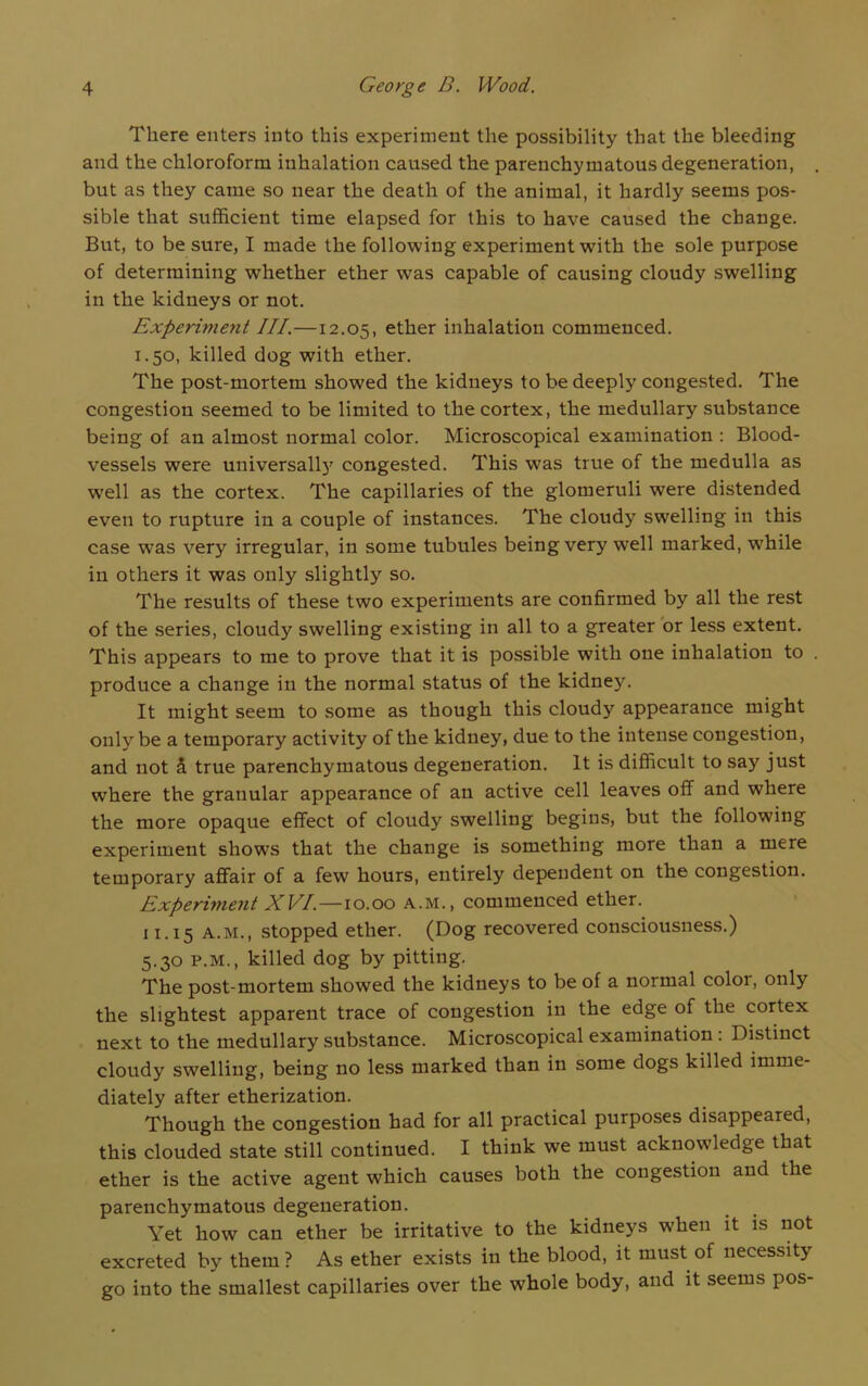 There enters into this experiment the possibility that the bleeding and the chloroform inhalation caused the parenchymatous degeneration, but as they came so near the death of the animal, it hardly seems pos- sible that sufficient time elapsed for this to have caused the change. But, to be sure, I made the following experiment with the sole purpose of determining whether ether wras capable of causing cloudy swelling in the kidneys or not. Experiment III.—12.05, ether inhalation commenced. 1.50, killed dog with ether. The post-mortem showed the kidneys to be deeply congested. The congestion seemed to be limited to the cortex, the medullary substance being of an almost normal color. Microscopical examination : Blood- vessels were universal^ congested. This was true of the medulla as wrell as the cortex. The capillaries of the glomeruli were distended even to rupture in a couple of instances. The cloudy swelling in this case was very irregular, in some tubules being very well marked, while in others it was only slightly so. The results of these two experiments are confirmed by all the rest of the series, cloudy swelling existing in all to a greater or less extent. This appears to me to prove that it is possible with one inhalation to produce a change in the normal status of the kidney. It might seem to some as though this cloudy appearance might only be a temporary activity of the kidney, due to the intense congestion, and not & true parenchymatous degeneration. It is difficult to say just where the granular appearance of an active cell leaves off and where the more opaque effect of cloudy swelling begins, but the following experiment shows that the change is something more than a mere temporary affair of a few hours, entirely dependent on the congestion. Experiment XVI.—10.00 A.M., commenced ether. 11.15 a.m., stopped ether. (Dog recovered consciousness.) 5.30 p.m., killed dog by pitting. The post-mortem showed the kidneys to be of a normal coloi, only the slightest apparent trace of congestion in the edge of the cortex next to the medullary substance. Microscopical examination : Distinct cloudy swelling, being no less marked than in some dogs killed imme- diately after etherization. Though the congestion had for all practical purposes disappeared, this clouded state still continued. I think we must acknowledge that ether is the active agent which causes both the congestion and the parenchymatous degeneration. Yet how can ether be irritative to the kidneys when it is not excreted by them ? As ether exists in the blood, it must of necessity go into the smallest capillaries over the whole body, and it seems pos-