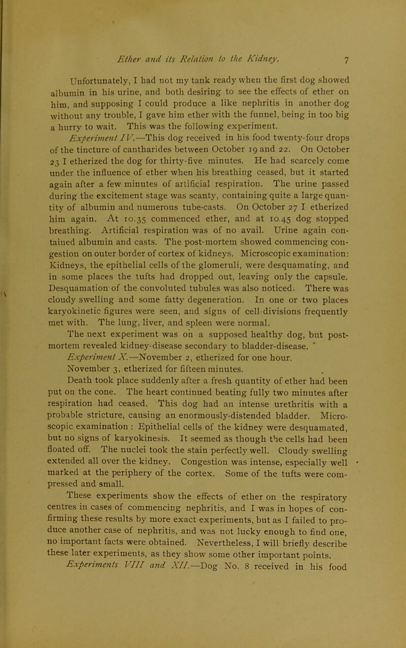 Uufortunately, I had not my tank ready when the first dog showed albumin in his urine, and both desiring to see the effects of ether on him, and supposing I could produce a like nephritis in another dog without any trouble, I gave him ether with the funnel, being in too big a hurry to wait. This was the following experiment. Experiment IV.—This dog received in his food twenty-four drops of the tincture of cantharides between October 19 and 22. On October 23 I etherized the dog for thirty-five minutes. He had scarcely come under the influence of ether when his breathing ceased, but it started again after a few minutes of artificial respiration. The urine passed during the excitement stage was scanty, containing quite a large quan- tity of albumin and numerous tube-casts. On October 27 I etherized him again. At 10.35 commenced ether, and at 10.45 dog stopped breathing. Artificial respiration w'as of no avail. Urine again con- tained albumin and casts. The post-mortem showed commencing con- gestion on outer border of cortex of kidneys. Microscopic examination: Kidneys, the epithelial cells of the glomeruli, w'ere desquamating, and in some places the tufts had dropped out, leaving only the capsule. Desquamation-of the convoluted tubules was also noticed. There was cloudy swelling and some fatty degeneration. In one or two places karyokinetic figures were seen, and signs of cell-divisions frequently met with. The lung, liver, and spleen were normal. The next experiment was on a supposed healthy dog, but post- mortem revealed kidney-disease secondary to bladder-disease. Experiment X.—November 2, etherized for one hour. November 3, etherized for fifteen minutes. Death took place suddenly after a fresh quantity of ether had been put on the cone. The heart continued beating fully two minutes after respiration had ceased. This dog had an intense urethritis with a probable stricture, causing an enormously-distended bladder. Micro- scopic examination : Epithelial cells of the kidney were desquamated, but no signs of karyokinesis. It seemed as though the cells had been floated off. The nuclei took the stain perfectly well. Cloudy swelling extended all over the kidney. Congestion was intense, especially well marked at the periphery of the cortex. Some of the tufts were com- pressed and small. These experiments show the effects of ether on the respiratory centres in cases of commencing nephritis, and I was in hopes of con- firming these results by more exact experiments, but as I failed to pro- duce another case of nephritis, and was not lucky enough to find one, no important facts were obtained. Nevertheless, I will briefly describe these later experiments, as they show some other important points. Experiments VIII and XII.—Dog No. 8 received in his food