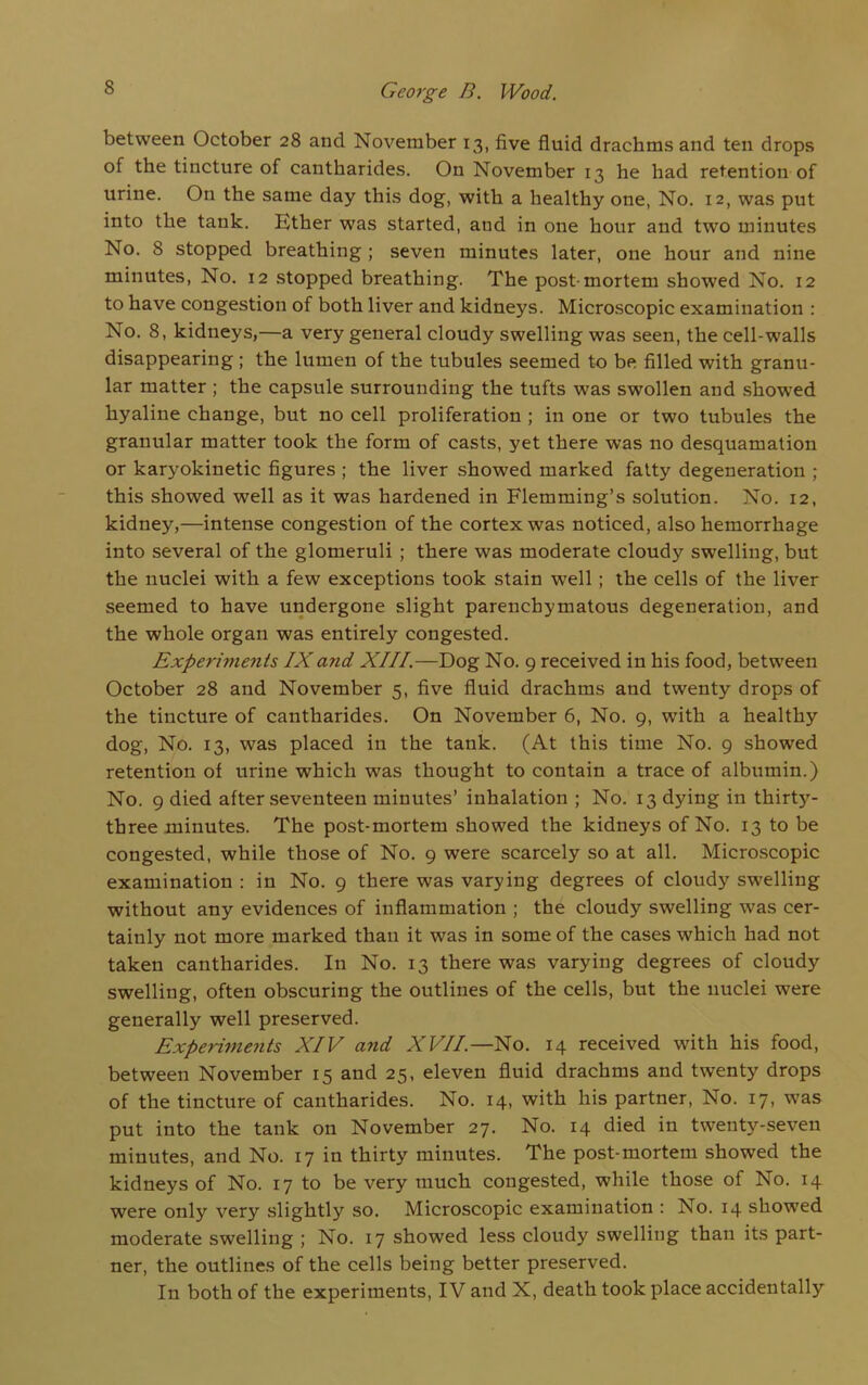 between October 28 and November 13, five fluid drachms and ten drops of the tincture of cantharides. On November 13 he had retention of urine. On the same day this dog, with a healthy one, No. 12, was put into the tank. Ether was started, and in one hour and two minutes No. 8 stopped breathing ; seven minutes later, one hour and nine minutes, No. 12 stopped breathing. The post-mortem showed No. 12 to have congestion of both liver and kidneys. Microscopic examination : No. 8, kidneys,—a very general cloudy swelling was seen, the cell-walls disappearing ; the lumen of the tubules seemed to be filled with granu- lar matter; the capsule surrounding the tufts was swollen and showed hyaline change, but no cell proliferation ; in one or two tubules the granular matter took the form of casts, yet there was no desquamation or karyokinetic figures ; the liver showed marked fatty degeneration ; this showed well as it was hardened in Flemming’s solution. No. 12, kidney,—intense congestion of the cortex was noticed, also hemorrhage into several of the glomeruli ; there was moderate cloudy swelling, but the nuclei with a few exceptions took stain well; the cells of the liver seemed to have undergone slight parenchymatous degeneration, and the whole organ was entirely congested. Experiments IXand XIII.—Dog No. 9 received in his food, between October 28 and November 5, five fluid drachms and twenty drops of the tincture of cantharides. On November 6, No. 9, with a healthy dog, No. 13, was placed in the tank. (At this time No. 9 showed retention of urine which was thought to contain a trace of albumin.) No. 9 died after seventeen minutes’ inhalation ; No. 13 dying in thirty- three minutes. The post-mortem showed the kidneys of No. 13 to be congested, while those of No. 9 were scarcely so at all. Microscopic examination : in No. 9 there was varying degrees of cloudy swelling without any evidences of inflammation ; the cloudy swelling was cer- tainly not more marked than it was in some of the cases which had not taken cantharides. I11 No. 13 there was varying degrees of cloudy swelling, often obscuring the outlines of the cells, but the nuclei were generally well preserved. Expedients XIV and XVII.—No. 14 received with his food, between November 15 and 25, eleven fluid drachms and twenty drops of the tincture of cantharides. No. 14, with his partner, No. 17, was put into the tank on November 27. No. 14 died in twenty-seven minutes, and No. 17 in thirty minutes. The post-mortem showed the kidneys of No. 17 to be very much congested, while those of No. 14 were only very slightly so. Microscopic examination : No. 14 showed moderate swelling ; No. 17 showed less cloudy swelling than its part- ner, the outlines of the cells being better preserved. In both of the experiments, IV and X, death took place accidentally