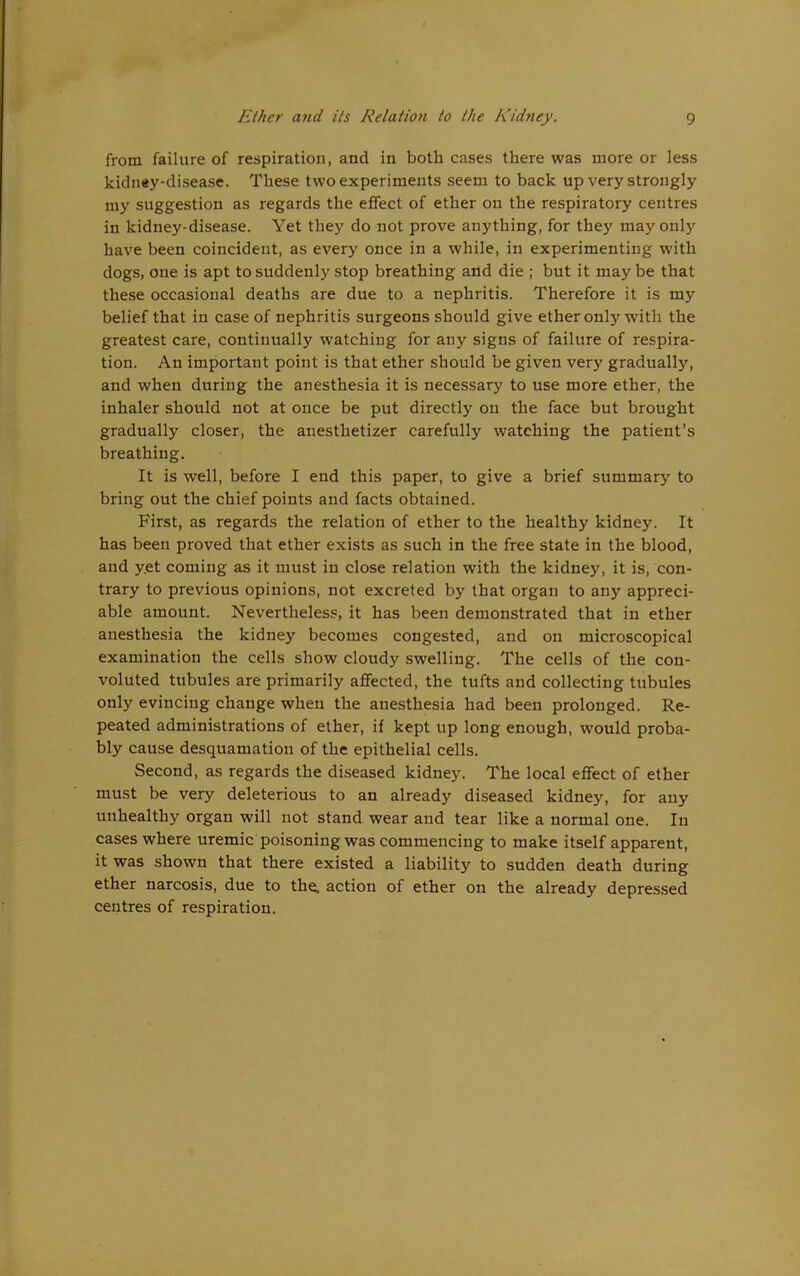 from failure of respiration, and in both cases there was more or less kidn«y-disease. These two experiments seem to back up very strongly my suggestion as regards the effect of ether on the respiratory centres in kidney-disease. Yet they do not prove anything, for they may only have been coincident, as every once in a while, in experimenting with dogs, one is apt to suddenly stop breathing and die ; but it may be that these occasional deaths are due to a nephritis. Therefore it is my belief that in case of nephritis surgeons should give ether only with the greatest care, continually watching for any signs of failure of respira- tion. An important point is that ether should be given very gradually, and when during the anesthesia it is necessary to use more ether, the inhaler should not at once be put directly on the face but brought gradually closer, the anesthetizer carefully watching the patient’s breathing. It is well, before I end this paper, to give a brief summary to bring out the chief points and facts obtained. First, as regards the relation of ether to the healthy kidney. It has been proved that ether exists as such in the free state in the blood, and y.et coming as it must in close relation with the kidney, it is, con- trary to previous opinions, not excreted by that organ to any appreci- able amount. Nevertheless, it has been demonstrated that in ether anesthesia the kidney becomes congested, and on microscopical examination the cells show cloudy swelling. The cells of the con- voluted tubules are primarily affected, the tufts and collecting tubules only evincing change when the anesthesia had been prolonged. Re- peated administrations of ether, if kept up long enough, would proba- bly cause desquamation of the epithelial cells. Second, as regards the diseased kidney. The local effect of ether must be very deleterious to an already diseased kidney, for any unhealthy organ will not stand wear and tear like a normal one. In cases where uremic poisoning was commencing to make itself apparent, it was shown that there existed a liability to sudden death during ether narcosis, due to the. action of ether on the already depressed centres of respiration.